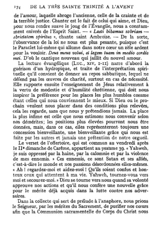3 7-1     DE LA TRES SAINTE TRINITÉ A LAVENT
  de l'amour, laquelle abroge l'ancienne, celle de la crainte et de
 la terrible justice. Chanter est le fait de celui qui aime, et Dieu,
 pour nous rendre suave le joug de l'Évangile, nous a constam-
 ment enivrés de l'Esprit Saint. — « Laeti bibamus sobriam —
 ebrietatem sftiriius », chante saint Ambroise. — De la sorte,
 l'observance de la loi ne nous est plus pesante, puisque c'est
le Paraclet lui-même qui allume dans notre cœur un zèle ardent
 pour la vouloir. Deus meus volui, et legem tuam in medio cordis
 mei. D'où le cantique nouveau qui jaillit du nouvel amour.
    La lecture évangélique ( L u c , xiv, i - n ) narre d'abord la
 guérison d'un hydropique, et traite de l'interprétation spiri-
 tuelle qu'il convient de donner au repos sabbatique, lequel ne
 défend pas les œuvres de charité, surtout en cas de nécessité.
 Elle rapporte ensuite l'enseignement de Jésus relativement à
 la vertu de modestie et d'humilité chrétienne, qui doit nous
inspirer la préférence pour les places les plus humbles comme
étant celles qui nous conviennent le mieux. Si Dieu ou le pro-
chain veulent nous placer dans des conditions plus relevées,
cela les regarde, sans que nous y prétendions jamais. La place
la plus infime est celle que nous estimons nous convenir selon
nos démérites; les positions plus élevées pourront nous être
 données, mais, dans ce cas, elles représenteront- toujours une
 concession bienveillante, une bienveillante grâce qui nous est
 faite par les autres et jamais une prétention de notre orgueil.
    Le verset de l'offertoire, qui est commun au vendredi après
     e
 le I I dimanche de Carême, appartient au psaume 39. « Yahweh,
 je suis oppressé par la haine, par la calomnie et par la violence
 de mes ennemis. » Ces ennemis, ce sont Satan et ses alliés,
c'est-à-dire le monde et nos passions désordonnées elles-mêmes.
« Ah ! regardez-moi et aidez-moi ! Qu'ils soient confus et hon-
teux ceux qui attentent à ma vie. Yahweh, tournez-vous vers
moi et secourez-moi. » Dieu se tourne vers nous quand sa volonté
approuve nos actions et qu'il nous confère une nouvelle grâce
pour le mérite déjà acquis dans la lutte contre nos adver-
saires.
    Dans la collecte qui sert de prélude à l'anaphore, nous prions
le Seigneur, par les mérites du Sacrement, de purifier nos cœurs
afin que la Communion sacramentelle du Corps du Christ nous
 