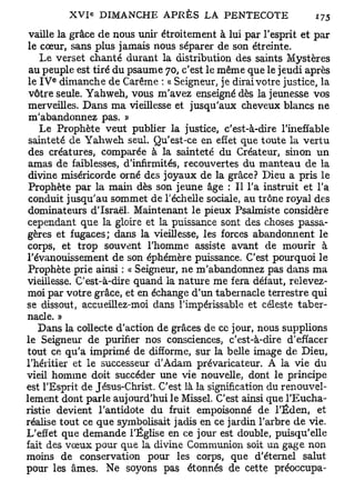 vaille la grâce de nous unir étroitement à lui par l'esprit et par
 le cœur, sans plus jamais nous séparer de son étreinte.
    Le verset chanté durant la distribution des saints Mystères
 au peuple est tiré du psaume 70, c'est le même que le jeudi après
      e
 le I V dimanche de Carême : « Seigneur, je dirai votre justice, la
 vôtre seule. Yahweh, vous m'avez enseigné dès la jeunesse vos
 merveilles. Dans ma vieillesse et jusqu'aux cheveux blancs ne
 m'abandonnez pas. »
    Le Prophète veut publier la justice, c'est-à-dire l'ineffable
 sainteté de Yahweh seul. Qu'est-ce en effet que toute la vertu
 des créatures, comparée à la sainteté du Créateur, sinon un
 amas de faiblesses, d'infirmités, recouvertes du manteau de la
 divine miséricorde orné des joyaux de la grâce? Dieu a pris le
 Prophète par la main dès son jeune âge : Il l'a instruit et l'a
 conduit jusqu'au sommet de l'échelle sociale, au trône royal des
 dominateurs d'Israël. Maintenant le pieux Psalmiste considère
 cependant que la gloire et la puissance sont des choses passa-
 gères et fugaces; dans la vieillesse, les forces abandonnent le
 corps, et trop souvent l'homme assiste avant de mourir à
l'évanouissement de son éphémère puissance. C'est pourquoi le
 Prophète prie ainsi : « Seigneur, ne m'abandonnez pas dans ma
vieillesse. C'est-à-dire quand la nature me fera défaut, relevez-
 moi par votre grâce, et en échange d'un tabernacle terrestre qui
se dissout, accueillez-moi dans l'impérissable et céleste taber-
nacle. »
    Dans la collecte d'action de grâces de ce jour, nous supplions
le Seigneur de purifier nos consciences, c'est-à-dire d'effacer
 tout ce qu'a imprimé de difforme, sur la belle image de Dieu,
l'héritier et le successeur d'Adam prévaricateur. A la vie du
vieil homme doit succéder une vie nouvelle, dont le principe
est l'Esprit de Jésus-Christ. C'est là la signification du renouvel-
lement dont parle aujourd'hui le Missel. C'est ainsi que l'Eucha-
ristie devient l'antidote du fruit empoisonné de l'Éden, et
réalise tout ce que symbolisait jadis en ce jardin l'arbre de vie.
L'effet que demande l'Église en ce jour est double, puisqu'elle
fait des vœux pour que la divine Communion soit un gage non
moins de conservation pour les corps, que d'éternel salut
pour les âmes. Ne soyons pas étonnés de cette préoccupa-
 