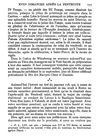 IV Temps, — ou plutôt des III Temps, comme disaient les
anciens, puisque le jeûne de printemps est compris dans le
Carême, — saint Léon le Grand annonçait ce jeûne au peuple en
une splendide homélie. Parmi les œuvres du saint Docteur, on
en a conservé neuf sur le jeûne des Temps; mais toutes traitent
en général de l'abstinence et de l'aumône, sans qu'aucune
s'inspire de la lecture de l'Évangile dominical. Généralement,
la formule finale par laquelle il intime le jeûne est celle-ci:
Quarto, igitur et sexta feria ieiunemus; sabbato vero apud beaium
                                          1
Petrum Apostolum vigilias celebremus . Le jeûne du samedi
n'est pas explicitement énoncé, car, selon le rit romain, il était
considéré comme la continuation de celui du vendredi; et au
début, il était si absolu qu'il ne se terminait qu'à l'aurore du
dimanche, après la célébration, à Saint-Pierre, de la messe de
vigile.
   Dans le Codex de Wùrzbourg on annonce aujourd'hui une
station au Titre des Anargyres sur la Voie Sacrée, en préparation
à leur dies natalis. Il faut remarquer toutefois que cette synaxe
avait un caractère éminemment mobile, puisqu'elle était fixée
au dimanche précédant le 27 septembre, jour où Rome célébrait
précisément la fête des Martyrs Côme et Damien.


   Aujourd'hui l'introït est tiré du psaume 118, qui, à cause de
son verset initial : Beati immaculati in via, avait à Rome un
certain caractère processionnel, si bien qu'on le chantait dans
l'après-midi du Vendredi saint, durant le trajet du cortège
stationnai se rendant du Latran à la Basilique Sessorienne.
« Vous êtes juste, ô Yahweh, et droit est votre jugement. Avec
votre serviteur pourtant, qui se confie à votre bonté et vous
supplie de ne pas entrer en jugement avec lui selon votre écra-
sante sainteté, agissez selon votre miséricorde, laquelle, dans la
vie présente, est au-dessus de toutes vos œuvres. »
   Dieu agit avec nous selon nos préférences. Si nous exerçons
durement nos droits sur le prochain, si nous ne voulons pas
  T . P. L. LIV, col. 460. « Jeûnons aux IV* et V I fériés; et samedi
          t
                                                   e



prochain célébrons les saintes vrilles près du tombeau du bienheureux
apôtre Pierre. »
 