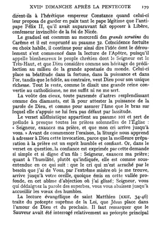 dirent-ils à l'hérétique empereur Constance quand celui-ci
leur proposa de garder en paix tant le pape légitime que l'anti-
pape Félix II, qu'il avait auparavant fait opposer à Libère,
confesseur invincible de la foi de Nicée.
    Le graduel est commun au mercredi des grands scrutins du
Carême et il est emprunté au psaume 32. Coïncidence fortuite
ou choix habile, il continue pour ainsi dire l'idée dont le dérou-
lement s'est commencé dans la lecture de l'Apôtre, puisqu'il
appelle bienheureux le peuple chrétien dont le Seigneur est le
Très-Haut, et que Dieu considère comme son héritage de prédi-
lection au milieu de la grande apostasie du monde. Celui-ci
place sa béatitude dans la fortune, dans la puissance et dans
l'or, tandis que le fidèle, au contraire, veut Dieu pour son unique
richesse. Tout le reste, comme le disait une grande reine con-
vertie au catholicisme-, ne me suffit ni ne me sert.
    La voûte des cieux, toute parsemée d'astres resplendissant
comme des diamants, est là pour attester la puissance de la
parole de Dieu, et comme pour assurer l'âme que le bras sur
lequel elle s'appuie ne lui fera pas défaut par lassitude.
    Le verset alléluiatique appartient au psaume 101 et sert de
prélude à presque toutes les prières solennelles de l'Église :
« Seigneur, exaucez ma prière, et que mon cri arrive jusqu'à
vous. » Avant de commencer l'oraison, la liturgie nous apprend
à adresser à Dieu cette invocation, parce que la meilleure prépa-
ration à la prière est un esprit humble et confiant. Or, dans le
verset en question, la confiance est exprimée par cette demande
si simple et si digne d'un fils : Seigneur, exaucez ma prière;
quant à l'humilité, plutôt qu'indiquée, elle est comme sous-
entenduc en ce qui suit : que le cri qui m'est arraché par le
besoin que j'ai de Vous, par l'extrême misère où je me trouve,
arrive jusqu'à votre oreille, quoique émis en cette vallée pro-
fonde, en cet abîme d'abjection où j'ai glissé; Seigneur, vous
qui dédaignez la parole des superbes, vous vous abaissez jusqu'à
accueillir les vœux des humbles.
    La lecture évangélique de saint Matthieu (xxir, 34-46)
traite du précepte suprême de la Loi, que Jésus place dans
 l'amour de Dieu et du prochain. Il faut remarquer que le
 Sauveur avait été interrogé relativement au précepte principal
 