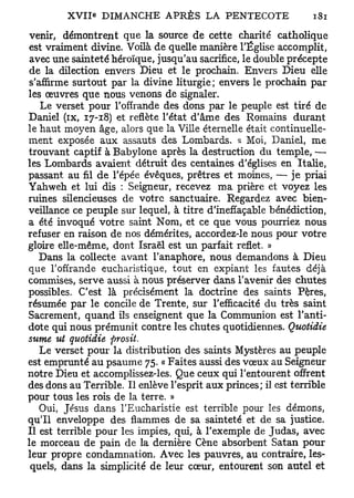 venir, démontrent que la source de cette charité catholique
est vraiment divine. Voilà de quelle manière l'Église accomplit,
 avec une sainteté héroïque, jusqu'au sacrifice, le double précepte
 de la dilection envers Dieu et le prochain. Envers Dieu elle
 s'affirme surtout par la divine liturgie; envers le prochain par
les œuvres que nous venons de signaler.
    Le verset pour l'offrande des dons par le peuple est tiré de
Daniel (ix, 17-18) et reflète l'état d'âme des Romains durant
le haut moyen âge, alors que la Ville éternelle était continuelle-
ment exposée aux assauts des Lombards. « Moi, Daniel, me
trouvant captif à Babylone après la destruction du temple, •—
les Lombards avaient détruit des centaines d'églises en Italie,
passant au fil de l'épée évêques, prêtres et moines, — je priai
Yahweh et lui dis : Seigneur, recevez ma prière et voyez les
ruines silencieuses de votre sanctuaire. Regardez avec bien-
veillance ce peuple sur lequel, à titre d'ineffaçable bénédiction,
a été invoqué votre saint Nom, et ce que vous pourriez nous
refuser en raison de nos démérites, accordez-le nous pour votre
gloire elle-même, dont Israël est un parfait reflet. »
    Dans la collecte avant l'anaphore, nous demandons à Dieu
que l'offrande eucharistique, tout en expiant les fautes déjà
commises, serve aussi à nous préserver dans l'avenir des chutes
possibles. C'est là précisément la doctrine des saints Pères,
résumée par le concile de Trente, sur l'efficacité du très saint
Sacrement, quand ils enseignent que la Communion est l'anti-
dote qui nous prémunit contre les chutes quotidiennes. Quotidie
sume ut quotidie ftrosit.
    Le verset pour la distribution des saints Mystères au peuple
est emprunté au psaume 75. « Faites aussi des vœux au Seigneur
notre Dieu et accomplissez-les. Que ceux qui l'entourent offrent
des dons au Terrible. Il enlève l'esprit aux princes; il est terrible
pour tous les rois de la terre. »
    Oui, Jésus dans l'Eucharistie est terrible pour les démons,
qu'il enveloppe des flammes de sa sainteté et de sa justice.
Il est terrible pour les impies, qui, à l'exemple de Judas, avec
le morceau de pain de la dernière Cène absorbent Satan pour
leur propre condamnation. Avec les pauvres, au contraire, les-
 quels, dans la simplicité de leur cœur, entourent son autel et
 