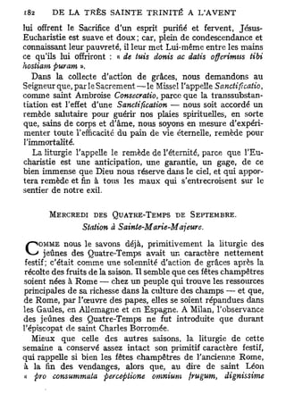 lui offrent le Sacrifice d'un esprit purifié et fervent, Jésus-
Eucharistie est suave et doux ; car, plein de condescendance et
connaissant leur pauvreté, il leur met Lui-même entre les mains
ce qu'ils lui offriront : « de tuis donis ac datis offerimus tibi
hostiam puram ».
   Dans la collecte d'action de grâces, nous demandons au
Seigneur que, par le Sacrement—le Missel l'appelle Sanctificatio,
comme saint Ambroise Consecratio, parce que la transsubstan-
tiation est l'effet d'une Sanctification — nous soit accordé un
remède salutaire pour guérir nos plaies spirituelles, en sorte
que, sains de corps et d'âme, nous soyons en mesure d'expéri-
menter toute l'efficacité du pain de vie éternelle, remède pour
l'immortalité.
   La liturgie l'appelle le remède de l'éternité, parce que l'Eu-
charistie est une anticipation, une garantie, un gage, de ce
bien immense que Dieu nous réserve dans le ciel, et qui appor-
tera remède et fin à tous les maux qui s'entrecroisent sur le
sentier de notre exil.

       MERCREDI DES QUATRE-TEMPS DE            SEPTEMBRE.
                Station à Sainte-Marie-Majeure.
             nous le savons déjà, primitivement la liturgie des
C   OMME
       jeûnes des Quatre-Temps avait un caractère nettement
 festif; c'était comme une solennité d'action de grâces après la
 récolte des fruits de la saison. Il semble que ces fêtes champêtres
soient nées à Rome — chez un peuple qui trouve les ressources
principales de sa richesse dans la culture des champs — et que,
de Rome, par l'oeuvre des papes, elles se soient répandues dans
les Gaules, en Allemagne et en Espagne. A Milan, l'observance
des jeûnes des Quatre-Temps ne fut introduite que durant
l'épiscopat de saint Charles Borromée.
   Mieux que celle des autres saisons, la liturgie de cette
semaine a conservé assez intact son primitif caractère festif,
qui rappelle si bien les fêtes champêtres de l'ancienne Rome,
à la fin des vendanges, alors que, au dire de saint Léon
 « pro consummata percepiione omnium frugum, dignissime
 