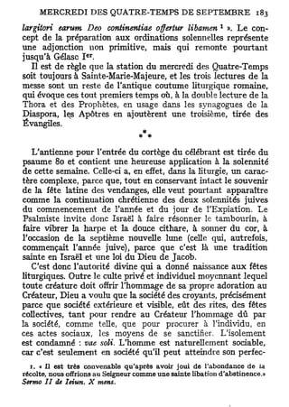 1
largitori earwm Deo continentiae offertur libamen ». L e con-
cept de la préparation aux ordinations solennelles représente
une adjonction non primitive, mais qui remonte pourtant
                     e r
jusqu'à Gélasc I .
   Il est de règle que la station du mercredi des Quatre-Temps
soit toujours à Sainte-Marie-Majeure, et les trois lectures de la
messe sont un reste de l'antique coutume liturgique romaine,
qui évoque ces tout premiers temps où, à la double lecture de la
Thora et des Prophètes, en usage dans les synagogues de la
Diaspora, les Apôtres en ajoutèrent une troisième, tirée des
Évangiles.
                                * *
   L'antienne pour l'entrée du cortège du célébrant est tirée du
psaume 80 et contient une heureuse application à la solennité
de cette semaine. Celle-ci a, en effet, dans la liturgie, un carac-
tère complexe, parce que, tout en conservant intact le souvenir
de la fête latine des vendanges, elle veut pourtant apparaître
comme la continuation chrétienne des deux solennités juives
du commencement de l'année et du jour de l'Expiation. Le
Psalmiste invite donc Israël à faire résonner le tambourin, à
faire vibrer la harpe et la douce cithare, à sonner du cor, à
l'occasion de la septième nouvelle lune (celle qui, autrefois,
commençait Tannée juive), parce que c'est là une tradition
sainte en Israël et une loi du Dieu de Jacob.
   C'est donc l'autorité divine qui a donné naissance aux fêtes
liturgiques. Outre le culte privé et individuel moyennant lequel
toute créature doit offrir l'hommage de sa propre adoration au
Créateur, Dieu a voulu que la société des croyants, précisément
parce que société extérieure et visible, eût des rites, des fêtes
collectives, tant pour rendre au Créateur l'hommage dû par
la société, comme telle, que pour procurer à l'individu, en
ces actes sociaux, les moyens de se sanctifier. L'isolement
est condamné : vue soli. L'homme est naturellement sociable,
car c'est seulement en société qu'il peut atteindre son perfec-
  r. « Il est très convenable qu'après avoir joui de l'abondance de la
récolte, nous offrions au Seigneur comme une sainte libation d'abstinence.»
Sermo II de Ieiun.    X    mens.
 