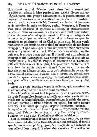 tionnement naturel. D'autre part, dans l'ordre surnaturel,
le fidèle est admis à faire partie d'une société divine qui est
l'Église, parce que, grâce à elle seulement, il pourra obtenir les
moyens nécessaires à sa sanctification personnelle. Gardons-
nous de perdre de vue cette loi, d'exagérer notre individualisme,
et de sacrifier le culte extérieur, social, liturgique, à l'amour
d'un culte intérieur et spirituel à l'excès, et exclusivement
personnel. Nous ne sommes pas le corps du Christ tout entier,
chacun de nous n'en est qu'un membre. Pour que l'intégrité de
ce corps mystique se réalise, il est donc nécessaire que les
membres ne se séparent ni du Chef ni entre eux. Jésus a voulu
nous donner l'exemple de cette piété qu'on appelle, de nos jours,
liturgique, et que nous appellerons simplement piété chrétienne
au sens le plus parfait du mot. D'abord dans sa sainte Famille,
puis avec le groupe de ses apôtres, Il prenait part aux solennités
liturgiques des synagogues. Aux temps prescrits, Il montait au
temple pour y célébrer la Pâque, la solennité de la Dédicace,
celle des Tabernacles. Bien plus, l'on peut dire, conformément
à ce dont les saints nous ont donné l'assurance, que sa vie
était une prière ininterrompue, parce qu'après les nuits consacrées
à l'oraison, il passait les journées, soit à Jérusalem, soit ailleurs,
dans le Temple ou dans les synagogues, assistant ponctuellement
 aux psalmodies quotidiennes et aux sacrifices que l'on y célé-
brait.
   Après la prière litanique vient la collecte, qui, autrefois, en
était considérée comme la conclusion normale.
   Dans la prière qui met fin à la prostration et à l'oraison privée
de toute l'assemblée, le prêtre rappelle que notre fragile nature,
viciée par la faute originelle, succombe sous le poids des maux
qui sont comme le triste héritage du péché. Sur cette nature
accablée et humiliée qui,"ayant déposé l'ancienne jactance —
la superiia vitae comme dit saint Jean — expérimente mainte-
nant tout l'abîme de sa honte, le prêtre invoque, comme
l'unique voie du salut, l'ineffable et divine miséricorde-
   Suit la réconfortante lecture d'Amos (ix, 13-15) 0x1, en cou-
leurs vives, est décrite la fécondité de la terre promise, si fertile
 que la moisson se prolonge jusqu'au temps de la vendange et
 que celle-ci dure jusqu'à la saison des semailles. Non seulement
 