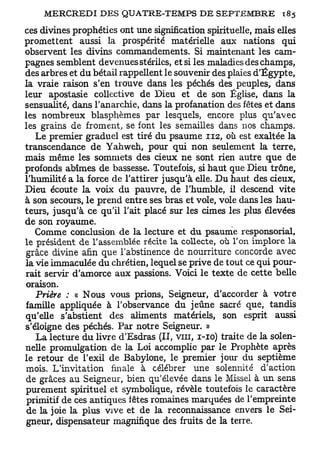 ces divines prophéties ont une signification spirituelle, mais elles
promettent aussi la prospérité matérielle aux nations qui
observent les divins commandements. Si maintenant les cam-
pagnes semblent devenues stériles, et si les maladies des champs,
des arbres et du bétail rappellent le souvenir des plaies d'Egypte,
la vraie raison s'en trouve dans les péchés des peuples, dans
leur apostasie collective de Dieu et de son Église, dans la
sensualité, dans l'anarchie, dans la profanation des fêtes et dans
les nombreux blasphèmes par lesquels, encore plus qu'avec
les grains de froment, se font les semailles dans nos champs.
   Le premier graduel est tiré du psaume 112, où est exaltée la
transcendance de Yahweh, pour qui non seulement la terre,
mais même les sommets des cieux ne sont rien autre que de
profonds abîmes de bassesse. Toutefois, si haut que Dieu trône,
l'humilité a la force de l'attirer jusqu'à elle. Du haut des cieux,
Dieu écoute la voix du pauvre, de l'humble, il descend vite
à son secours, le prend entre ses bras et vole, vole dans les hau-
teurs, jusqu'à ce qu'il l'ait placé sur les cimes les plus élevées
de son royaume.
   Comme conclusion de la lecture et du psaume responsorial,
le président de l'assemblée récite la collecte, où Ton implore la
grâce divine afin que l'abstinence de nourriture concorde avec
la vie immaculée du chrétien, lequel se prive de tout ce qui pour-
rait servir d'amorce aux passions. Voici le texte de cette belle
oraison.
   Prière : « Nous vous prions, Seigneur, d'accorder à votre
famille appliquée à l'observance du jeûne sacré que, tandis
qu'elle s'abstient des aliments matériels, son esprit aussi
s'éloigne des péchés. Par notre Seigneur. »
   La lecture du livre d'Esdras (II, vin, 1-10) traite de la solen-
nelle promulgation de la Loi accomplie par le Prophète après
le retour de l'exil de Babylone, le premier jour du septième
 mois. L'invitation finale à célébrer une solennité d'action
de grâces au Seigneur, bien qu'élevée dans le Missel à un sens
purement spirituel et symbolique, révèle toutefois le caractère
 primitif de ces antiques fêtes romaines marquées de l'empreinte
 de la joie la plus vive et de la reconnaissance envers le Sei-
 gneur, dispensateur magnifique des fruits de la terre.
 