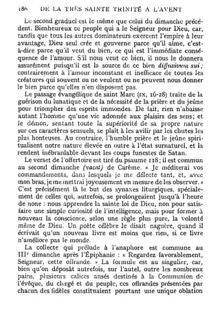 i8ft       DE LA TKKS SAINTE TRINITÉ A L'AVENT

   Le second graduel est le même que celui du dimanche précé-
dent. Bienheureux ce peuple qui a le Seigneur pour Dieu, car,
tandis que tous les autres dominateurs exercent l'empire à leur
avantage, Dieu seul crée et gouverne parce qu'il aime, c'est-
à-dire parce qu'il veut du bien, ce qui est l'immédiate consé-
quence de l'amour. S'il nous veut ce bien, il nous le donnera
assurément puisqu'il est la source de ce bien diffitsivum         sut;
contrairement à l'amour inconstant et inefficace de toutes les
créatures qui souvent ou ne veulent ou ne peuvent nous donner
le bien parce qu'elles n'en disposent pas.
   Le passage évangélique de saint Marc (ix, 16-28) traite de la
guérison du lunatique et de la nécessité de la prière et du jeûne
pour triompher des esprits immondes. De fait, rien n'abaisse
autant l'homme qu'une vie adonnée aux plaisirs des sens; et
le démon, sentant toute la supériorité de sa propre nature
sur ces caractères sensuels, se plaît à les avilir par les chutes les
plus honteuses. Au contraire, l'humble prière et le jeûne spiri-
tualisent notre nature élevée en outre à l'état surnaturel, et la
rendent inébranlable devant les coups funestes de Satan.
   Le verset de l'offertoire est tiré du psaume 118 ; il est commun
au second dimanche (vacat) de Carême. « Je méditerai vos
commandements, dan3 lesquels je me dclccte tant, et, avec
mon bras, je me mettrai joyeusement en mesure de les observer. »
C'est précisément là le but des synaxes liturgiques, spéciale-
ment de celles qui, autrefois, se prolongeaient jusqu'à l'heure
de none : nous apprendre la sainte loi de Dieu, non pour satis-
faire une simple curiosité de l'intelligence, mais pour former à
nouveau la conscience, selon une règle plus pure, la volonté
même de Dieu. Un poète célèbre le disait naguère, quand il
écrivait qu'un nouveau livre est moins que rien, si ce livre
n'améliore pas le monde.
   La collecte qui prélude à l'anaphore est commune au
       0
III dimanche après l'Epiphanie : « Regardez favorablement,
Seigneur, cette offrande. » La formule est au singulier, car,
bien qu'on déposât autrefois, sur l'autel, outre les nombreux
pains, plusieurs calices anses destinés à la Communion de
l'évêquc, du clergé et du peuple, ces offrandes présentées par
chacun des fidèles constituaient pourtant une unique oblation
 
