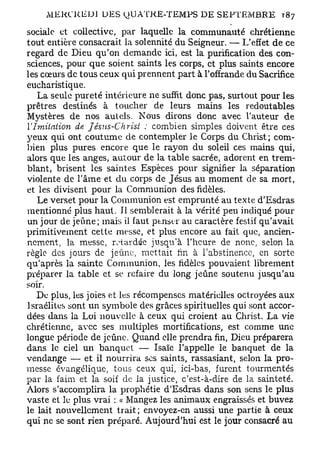 sociale et collective, par laquelle la communauté chrétienne
tout entière consacrait la solennité du Seigneur. — L'effet de ce
regard de Dieu qu'on demande ici, est la purification des con-
sciences, pour que soient saints les corps, et plus saints encore
les cœurs de tous ceux qui prennent part à l'offrande du Sacrifice
eucharistique.
   La seule pureté intérieure ne suffit donc pas, surtout pour les
prêtres destinés à toucher de leurs mains les redoutables
Mystères de nos autels. Nous dirons donc avec l'auteur de
l'Imitation  de Jésus-Christ    : combien simples doivent être ces
yeux qui ont coutume de contempler le Corps du Christ ; com-
bien plus pures encore que le rayon du soleil ces mains qui,
alors que les anges, autour de la table sacrée, adorent en trem-
blant, brisent les saintes Espèces pour signifier la séparation
violente de l'âme et du corps de Jésus au moment de sa mort,
et les divisent pour la Communion des fidèles.
   Le verset pour la Communion est emprunté au texte d'Esdras
mentionné plus haut. Il semblerait à la vérité peu indiqué pour
un jour de jeûne; mais il faut ptnser au caractère festif qu'avait
primitivement cette messe, et plus encore au fait que, ancien-
nement, la messe, rotardée jusqu'à l'heure de nonc, selon la
règle des jours de jeûne, mettait fin à l'abstinence, en sorte
qu'après la sainte Communion, les fidèles pouvaient librement
préparer la table et se refaire du long jeûne soutenu jusqu'au
soir.
   De plus, les joies et les récompenses matérielles octroyées aux
Israélites sont un symbole des grâces spirituelles qui sont accor-
dées dans la Loi nouvelle à ceux qui croient au Christ. La vie
chrétienne, avec ses multiples mortifications, est comme une
longue période de jeûne. Quand elle prendra fin, Dieu préparera
dans le ciel un banquet — Isaïc l'appelle le banquet de la
vendange — et il nourrira ses saints, rassasiant, selon la pro-
messe évangélique, tous ceux qui, ici-bas, furent tourmentés
par la faim et la soif D la justice, c'est-à-dire de la sainteté.
                            E
Alors s'accomplira la prophétie d'Esdras dans son sens le plus
vaste et le plus vrai : « Mangez les animaux engraissés et buvez
le lait nouvellement trait ; envoyez-en aussi une partie à ceux
qui ne se sont rien préparé. Aujourd'hui est le jour consacré au
 
