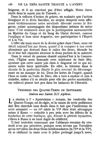 Seigneur, et il ne convient pas d'être affligés. Notre force
réside dans la sainte joie de Yahweh. »
   Dans la collecte d'action de grâces, on souhaite que l'action
liturgique et le divin Sacrifice, au moyen desquels nous affir-
mons extérieurement notre servitude dévouée envers le Sei-
gneur, soient accompagnés des dispositions intimes de notre
cœur. C'est seulement ainsi que la participation sacramentelle
au Mystère du Corps et du Sang du Christ devient, comme
l'explique si bien saint Augustin, une participation à l'Esprit
et à la Vie.
   L'effet sûr mais suave de la divine grâce dans l'âme, nous est
 décrit aujourd'hui par Amos, quand il la compare à une rosée
silencieuse qui descend dans le calice des fleurs, féconde les
lis et leur fait répandre alentour le doux parfum de la sainteté.
   Dans le verset de psaume chanté aujourd'hui à la Commu-
nion, l'Église nous demande avec insistance de faire fête,
ajoutant que cette sainte joie dans le Seigneur est ce qui ali-
mente notre force spirituelle. En effet, la tristesse dans le
chemin de la perfection dénote le plus souvent du décourage-
ment ou un manque de foi. Dans les luttes de l'esprit, quand
l'âme se confie en l'aide de Dieu, elle a tout à espérer et rien à
craindre, même s'il en résulte pour elle des pertes matérielles,
car celles-ci pèsent fort peu dans les balances de l'éternité.

       VENDREDI DES QUATRE-TEMPS DE SEPTEMBRE.
                 Station aux Saints XII    Apôtres.
    A station à 1' « Apostoleion » romain, les vendredis des
L     Quatre-Temps, est de règle; et la raison de cette préférence
doit être cherchée sans doute dans le fait que l'institution de
                           E               e
cette solennité — au IV siècle la V I férié était aliturgique
même à Rome — coïncide à peu près avec les débuts de la
fondation de cette basilique, qui, durant la période byzantine,
s'éleva à Rome à un haut degré de célébrité.
   Il faut toutefois remarquer que Yaliturgie romaine du ven-
dredi n'est pas primitive, puisque nous savons par Tertullien
qu'au I I I siècle les deux fériés hebdomadaires (la I V et la V I ) ,
         e                                               E         E




où se célébrait la statio avec le jeûne prolongé jusqu'à none,
 