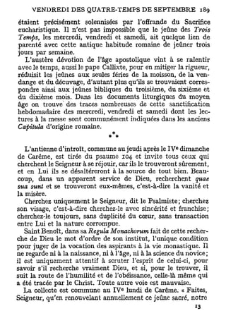 étaient précisément solennisées par l'offrande du Sacrifice
eucharistique. Il n'est pas impossible que le jeûne des Trois
Temps, les mercredi, vendredi et samedi, ait quelque lien de
parenté avec cette antique habitude romaine de jeûner trois
jours par semaine.
   L'austère dévotion de l'âge apostolique vint à se ralentir
avec le temps, aussi le pape Callixte, pour en mitiger la rigueur,
réduisit les jeûnes aux seules fériés de la moisson, de la ven-
dange et du décuvage, d'autant plus qu'ils se trouvaient corres-
pondre ainsi aux jeûnes bibliques du troisième, du sixième et
du dixième mois. Dans les documents liturgiques du moyen
âge on trouve des traces nombreuses de cette sanctification
hebdomadaire des mercredi, vendredi et samedi dont les lec-
tures à la messe sont communément indiquées dans les anciens
Capitula d'origine romaine.
                               * *
                                                         e
   L'antienne d'introït, commune au jeudi après le I V dimanche
de Carême, est tirée du psaume 104 et invite tous ceux qui
cherchent le Seigneur à se réjouir, car ils le trouveront sûrement,
 et en Lui ils se désaltéreront à la source de tout bien. Beau-
coup, dans un apparent service de Dieu, recherchent quae
sua sunt et se trouveront eux-mêmes, c'est-à-dire la vanité et
la misère.
   Cherchez uniquement le Seigneur, dit le Psalmiste ; cherchez
son visage, c'est-à-dire cherchez-le avec sincérité et franchise;
cherchez-le toujours, sans duplicité du cœur, sans transaction
entre Lui et la nature corrompue.
   Saint Benoît, dans sa Régula Monachorum fait de cette recher-
che de Dieu le mot d'ordre de son institut, l'unique condition
pour juger de la vocation des aspirants à la vie monastique. Il
ne regarde ni à la naissance, ni à l'âge, ni à la science du novice ;
il est uniquement attentif à scruter l'esprit de celui-ci, pour
savoir s'il recherche vraiment Dieu, et si, pour le trouver, il
suit la route de l'humilité et de l'obéissance, celle-là même qui
a été tracée par le Christ. Toute autre voie est mauvaise.
                                     e
   La collecte est commune au I V lundi de Carême. « Faites,
Seigneur, qu'en renouvelant annuellement ce jeûne sacré, notre
 