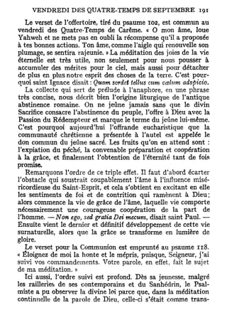 Le verset de l'offertoire, tiré du psaume 102, est commun au
vendredi des Quatre-Temps de Carême. « O mon âme, loue
Yahweh et ne mets pas en oubli la récompense qu'il a proposée
à tes bonnes actions. Ton âme, comme l'aigle qui renouvelle son
plumage, se sentira rajeunie. »La méditation des joies de la vie
éternelle est très utile, non seulement pour nous pousser à
accumuler des mérites pour le ciel, mais aussi pour détacher
de plus en plus notre esprit des choses de la terre. C'est pour-
quoi saint Ignace disait : Quant sordet tellus cum ccelum adsfiicio.
   La collecte qui sert de prélude à l'anaphore, en une phrase
très concise, nous décrit bien l'origine liturgique de l'antique
abstinence romaine. On ne jeûne jamais sans que le divin
Sacrifice consacre l'abstinence du peuple, l'offre à Dieu avec la
Passion du Rédempteur et marque le terme du jeûne lui-même.
C'est pourquoi auj ourd'hui l'offrande eucharistique que la
communauté chrétienne a présentée à l'autel est appelée le
don commun du jeûne sacré. Les fruits qu'on en attend sont :
l'expiation du péché, la convenable préparation et coopération
à la grâce, et finalement l'obtention de l'éternité tant de fois
promise.
   Remarquons l'ordre de ce triple effet. Il faut d'abord écarter
l'obstacle qui soustrait coupablement l'âme à l'influence misé-
ricordieuse du Saint-Esprit, et cela s'obtient en excitant en elle
les sentiments de foi et de contrition qui ramènent à Dieu;
alors commence la vie de grâce de l'âme, laquelle vie comporte
nécessairement une courageuse coopération de la part de
l'homme. —Non ego, sed gratta Dei mecum, disait saint Paul. —
Ensuite vient le dernier et définitif développement de cette vie
surnaturelle, alors que la grâce se transforme en lumière de
gloire.
   Le verset pour la Communion est emprunté au psaume 118.
« Éloignez de moi la honte et le mépris, puisque, Seigneur, j'ai
suivi vos commandements. Votre parole, en effet, fait le sujet
de ma méditation. »
   Ici aussi, l'ordre suivi est profond. Dès sa jeunesse, malgré
les railleries de ses contemporains et du Sanhédrin, le Psal-
miste a pu observer la divine loi parce que, dans la méditation
continuelle de la parole de Dieu, celle-ci s'était comme trans-
 