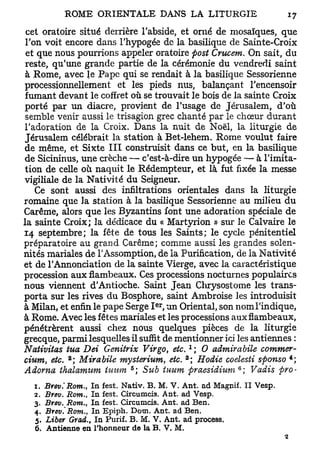 cet oratoire situé derrière l'abside, et orné de mosaïques, que
 Ton voit encore dans l'hypogée de la basilique de Sainte-Croix
 et que nous pourrions appeler oratoire fiost Crucem. On sait, du
 reste, qu'une grande partie de la cérémonie du vendredi saint
 à Rome, avec le Pape qui se rendait à la basilique Sessorienne
processionnellement et les pieds nus, balançant l'encensoir
 fumant devant le coffret où se trouvait le bois de la sainte Croix
porté par un diacre, provient de l'usage de Jérusalem, d'où
 semble venir aussi le trisagion grec chanté par le chœur durant
l'adoration de la Croix. Dans la nuit de Noël, la liturgie de
Jérusalem célébrait la station à Bet-lehem. Rome voulut faire
de même, et Sixte III construisit dans ce but, en la basilique
de Sicininus, une crèche — c'est-à-dire un hypogée — à l'imita-
tion de celle où naquit le Rédempteur, et là fut fixée la messe
vigiliale de la Nativité du Seigneur.
   Ce sont aussi des infiltrations orientales dans la liturgie
romaine que la station à la basilique Sessorienne au milieu du
Carême, alors que les Byzantins font une adoration spéciale de
la sainte Croix; la dédicace du « Martyrion » sur le Calvaire le
14 septembre; la fête de tous les Saints; le cycle pénitentiel
préparatoire au grand Carême; comme aussi les grandes solen-
nités mariales de l'Assomption, de la Purification, de la Nativité
et de l'Annonciation de la sainte Vierge, avec la caractéristique
procession aux flambeaux. Ces processions nocturnes populaires
nous viennent d'Antioche. Saint Jean Chrysostome les trans-
porta sur les rives du Bosphore, saint Ambroise les introduisit
                                     er
à Milan, et enfin le pape Serge I , un Oriental, son nom l'indique,
à Rome. Avec les fêtes mariales et les processions aux flambeaux,
pénétrèrent aussi chez nous quelques pièces de la liturgie
grecque, parmi lesquelles il suffit de mentionner ici les antiennes :
                                                1
Nativitas tua Dei Genitrix Virgo, etc. ; 0 admitabile commet-
             2                              3                            4
cium etc. ; Mitabile mysterium, etc. ; Hodie coelesti sfionso ;
       9
                              6                            6
Adotna thalamum lumn ; Sub tuum praesidium ; Vadis firo-
  1.   Brev.'Rom., In fest. Nativ. B . M. V . Ant. ad Magnif. II Vesp.
  2.   Brev. Rom., In fest. Circumcis. Ant. ad Vesp.
  3.   Brev. Rom., In fest. Circumcis. Ant. ad Ben.
  4.   Brev.'Rom.,  In Epiph. Dotn. Ant. ad Ben.
  5.   Liber Grad., In Purif. B . M. V. Ant. ad process.
  6.   Antienne en l'honneur de la B. V. M.
 