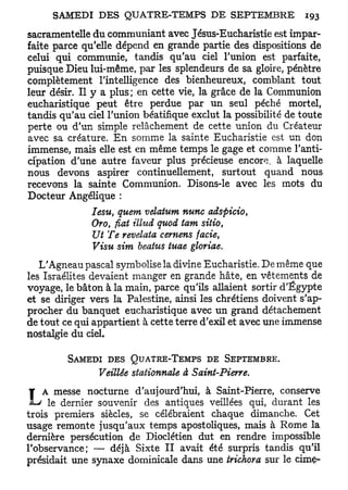 sacramentelle du communiant avec Jésus-Eucharistie est impar-
faite parce qu'elle dépend en grande partie des dispositions de
celui qui communie, tandis qu'au ciel l'union est parfaite,
puisque Dieu lui-même, par les splendeurs de sa gloire, pénètre
complètement l'intelligence des bienheureux, comblant tout
leur désir. Il y a plus; en cette vie, la grâce de la Communion
eucharistique peut être perdue par un seul péché mortel,
tandis qu'au ciel l'union béatifique exclut la possibilité de toute
perte ou d'un simple relâchement de cette union du Créateur
avec sa créature. En somme la sainte Eucharistie est un don
immense, mais elle est en même temps le gage et comme l'anti-
cipation d'une autre faveur plus précieuse encore, à laquelle
nous devons aspirer continuellement, surtout quand nous
recevons la sainte Communion. Disons-le avec les mots du
Docteur Angélique :
               Iesu, quem velatum nunc adspicio,
               Oro, fiât ilhid quod tam sitio,
               Ut Te revelata cemens facie,
               Visu sim beatus tuae gloriae.
   L'Agneau pascal symbolise la divine Eucharistie. De même que
les Israélites devaient manger en grande hâte, en vêtements de
voyage, le bâton à la main, parce qu'ils allaient sortir d'Egypte
et se diriger vers la Palestine, ainsi les chrétiens doivent s'ap-
procher du banquet eucharistique avec un grand détachement
de tout ce qui appartient à cette terre d'exil et avec une immense
nostalgie du ciel.

         SAMEDI DES QUATRE-TEMPS DE SEPTEMBRE.
                Veillée stationnais à Saint-Pierre.
 T A messe nocturne d'aujourd'hui, à Saint-Pierre, conserve
     le dernier souvenir des antiques veillées qui, durant les
trois premiers siècles, se célébraient chaque dimanche. Cet
usage remonte jusqu'aux temps apostoliques, mais à Rome la
dernière persécution de Dioclétien dut en rendre impossible
l'observance; — déjà Sixte II avait été surpris tandis qu'il
présidait une synaxe dominicale dans une trichora sur le cime-
 