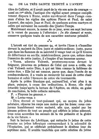 tière de Callixte, et il avait payé de la vie son acte de courage —•
           e
aussi au I V siècle, l'antique rite vigilial ayant presque complè-
tement disparu à Rome, seules survécurent dans l'usage com-
mun d'alors les vigiles des apôtres Pierre et Paul, de saint
Laurent, des saints Jean et Paul, de quelques autres martyrs et
celles qui suivaient les samedis des Quatre-Temps.
   Maintenant encore, la messe de ce jour, avec ses sept lectures
et le verset de psaume à l'offertoire : In die clamavi et nocte,
conserve quelques traits de son caractère nocturne primitif.
                                *
   L'introït est tiré du psaume 94, et invite l'âme à s'humilier
 devant la majesté du Dieu juste et miséricordieux; juste, parce
 que dans les flammes de sa sainteté il venge tout ce qu'il trouve
 de défectueux en ses fils; miséricordieux, parce que, même dans
l'exercice de cette justice, il s'inspire d'un immense amour.
   « Venez, adorons Yahweh, prosternons-nous devant le
Seigneur, pleurons en présence de Celui qui nous a créés, car
c'est Yahweh notre Dieu, à qui est bien connue la faiblesse de
notre être. » Elle lui est connue, parce que, dans l'excès de sa
condescendance, il a voulu se recouvrir lui aussi de cette chair
humaine et subir l'épreuve de notre vie tourmentée.
   Après la prière litanique qui, aujourd'hui, n'est plus à sa
place, puisque, à cause des ordinations, à Rome, elle était
retardée jusqu'après la lecture de l'Apôtre, on récite, en guise
 de conclusion, la belle collecte suivante.
   y . « Ployons les genoux. »
   1 9 . « Levez-vous. »
   « Dieu éternel et tout-puissant qui, au moyen du jeûne
salutaire, réparez les corps non moins que les âmes ; nous con-
jurons humblement votre majesté, afin que, apaisé par les
pieuses prières de tout un peuple qui célèbre le jeûne solennel,
vous nous accordiez les secours de la vie présente et la gloire
de la vie future. »
   Suit la lecture du Lévitique, qui rattache h jeûne de cette
semaine au jeûne hébraïque correspondant à la solennité de
l'Expiation, qui se célébrait précisément le dixième jour du
septième mois. Il semble toutefois que cette relation du jeûne
 