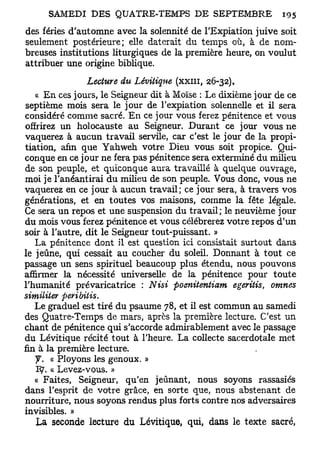 des fériés d'automne avec la solennité de l'Expiation juive soit
seulement postérieure; elle daterait du temps où, à de nom-
breuses institutions liturgiques de la première heure, on voulut
attribuer une origine biblique.
                 Lecture du Lévitique (XXIII, 26-32).
   « En ces jours, le Seigneur dit à Moïse : Le dixième jour de ce
septième mois sera le jour de l'expiation solennelle et il sera
considéré comme sacré. En ce jour vous ferez pénitence et vous
offrirez un holocauste au Seigneur. Durant ce jour vous ne
vaquerez à aucun travail servile, car c'est le jour de la propi-
tiation, afin que Yahweh votre Dieu vous soit propice. Qui-
conque en ce jour ne fera pas pénitence sera exterminé du milieu
de son peuple, et quiconque aura travaillé à quelque ouvrage,
moi je l'anéantirai du milieu de son peuple. Vous donc, vous ne
vaquerez en ce jour à aucun travail; ce jour sera, à travers vos
générations, et en toutes vos maisons, comme la fête légale.
Ce sera un repos et une suspension du travail; le neuvième jour
du mois vous ferez pénitence et vous célébrerez votre repos d'un
soir à l'autre, dit le Seigneur tout-puissant. »
   La pénitence dont il est question ici consistait surtout dans
le jeûne, qui cessait au coucher du soleil. Donnant à tout ce
passage un sens spirituel beaucoup plus étendu, nous pouvons
affirmer la nécessité universelle de la pénitence pour toute
l'humanité prévaricatrice : Nisi poenitentiam egeritis, omnes
similiter peribitis.
   Le graduel est tiré du psaume 78, et il est commun au samedi
des Quatre-Temps de mars, après la première lecture. C'est un
chant de pénitence qui s'accorde admirablement avec le passage
du Lévitique récité tout à l'heure. La collecte sacerdotale met
fin à la première lecture.
   y . « Ployons les genoux. »
   1 9 . « Levez-vous. »
   « Faites, Seigneur, qu'en jeûnant, nous soyons rassasiés
dans l'esprit de votre grâce, en sorte que, nous abstenant de
nourriture, nous soyons rendus plus forts contre nos adversaires
invisibles. »
   La seconde lecture du Lévitique, qui, dans le texte sacré,
 