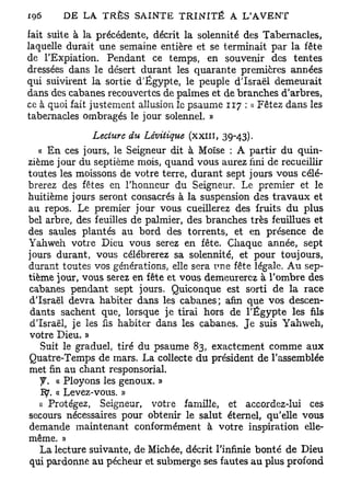 fait suite à la précédente, décrit la solennité des Tabernacles,
laquelle durait une semaine entière et se terminait par la fête
de l'Expiation. Pendant ce temps, en souvenir des tentes
dressées dans le désert durant les quarante premières années
qui suivirent la sortie d'Egypte, le peuple d'Israël demeurait
dans des cabanes recouvertes de palmes et de branches d'arbres,
ce à quoi fait justement allusion le psaume 117 : « Fêtez dans les
tabernacles ombragés le jour solennel. »
                Lecture du Lévitique (xxill, 39-43).
   « En ces jours, le Seigneur dit à Moïse : A partir du quin-
zième jour du septième mois, quand vous aurez fini de recueillir
toutes les moissons de votre terre, durant sept jours vous célé-
brerez des fêtes en l'honneur du Seigneur. Le premier et le
huitième jours seront consacrés à la suspension des travaux et
au repos. Le premier jour vous cueillerez des fruits du plus
bel arbre, des feuilles de palmier, des branches très feuillues et
des saules plantés au bord des torrents, et en présence de
Yahweh votre Dieu vous serez en fête. Chaque année, sept
jours durant, vous célébrerez sa solennité, et pour toujours,
durant toutes vos générations, elle sera une fête légale. A u sep-
tième jour, vous serez en fête et vous demeurerez à l'ombre des
cabanes pendant sept jours. Quiconque est sorti de la race
d'Israël devra habiter dans les cabanes; afin que vos descen-
 dants sachent que, lorsque je tirai hors de l'Egypte les fils
d'Israël, je les fis habiter dans les cabanes. Je suis Yahweh,
votre Dieu. »
   Suit le graduel, tiré du psaume 83, exactement comme aux
Quatre-Temps de mars. La collecte du président de l'assemblée
met fin au chant responsorial.
   y . « Ployons les genoux. »
   Ity. « Levez-vous. »
   A Protégez, Seigneur, votre famille, et accordez-lui ces
secours nécessaires pour obtenir le salut éternel, qu'elle vous
demande maintenant conformément à votre inspiration elle-
même. »
   La lecture suivante, de Michée, décrit l'infinie bonté de Dieu
qui pardonne au pécheur et submerge ses fautes au plus profond
 