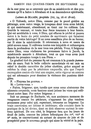de la mer pour ne se souvenir que de sa miséricorde et des pro-
messes qu'il a faites à Abraham et à sa descendance spirituelle.
        Lecture de MICHÉE, prophète (vu, 14, 16 et 18-20).
   « 0 Yahweh, notre Dieu, comme par le passé guidez au
pâturage, avec votre verge, le troupeau dont vous avez hérité,
et qui maintenant, abandonné, se tient sur les collines. Les
Gentils le verront, et toute leur force tournera à leur honte.
Qui est semblable à vous, ô Dieu, qui effacez le péché et passez
outre à la faute du petit nombre de survivants qui faisaient
partie de votre héritage? Il ne nous assaillera plus de sa fureur,
car II aime la miséricorde. Il retournera à nous et usera de
pitié envers nous. Il enlèvera toutes nos iniquités et submergera
dans la profondeur de la mer tous nos péchés. Vous, ô Seigneur
notre Dieu, vous réaliserez les promesses faites à Jacob, la
miséricorde assurée à Abraham, tout ce que vous avez juré
depuis les premiers temps à nos Pères. »
   Le graduel tiré du psaume 89 est commun à la grande pannu-
chis de mars. Suit la belle collecte sacerdotale où est mis en
relief le double caractère du jeûne chrétien, grâce auquel se
refrène la chair par la pénitence corporelle, afin que l'esprit
reconquière contre elle tout son empire, cette vigueur en somme
qui est nécessaire pour dominer la violence des passions déré-
glées.
       « Ployons les genoux. »
   IÇ. « Levez-vous. »
   « Faites, Seigneur, que, tandis que nous nous abstenons des
aliments corporels, nous fassions aussi jeûner les vices qui solli-
citent notre âme. Par notre Seigneur. »
   Suit un passage de Zacharie, où, aux anciennes menaces de
vengeance contre les pécheurs, s'opposent les plus tendres
promesses pour celui qui, repentant, retourne au Seigneur. La
vraie conversion est intime et intérieure; elle consiste dans la
pratique de la loi divine, dont on doit observer surtout le con-
tenu spirituel. De son côté, le Seigneur fera que les jours de
deuil de jadis, comme les jeûnes hébraïques des I V , V I I et
                                                        e     e


 e
X mois, se convertissent en autant de sources de joie et de
prospérité pour le nouveau peuple qui aime la vérité et la paix.
 