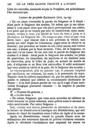 Cette ère nouvelle, annoncée ici par le Prophète, est précisément
l'ère messianique.
           Lecture du prophète ZACHARIE (vin, 14-19).
  « En ces jours j'entendis la parole du Seigneur et il disait :
Ainsi parle le Seigneur des armées. De même que je me déter-
minai à vous punir alors que vos pères provoquèrent ma colère,
à ce point que je ne voulus pas user de miséricorde, ainsi main-
tenant, revenu à vous, j'ai décidé de faire du bien à Juda et à
Jérusalem. Le Seigneur dit : Ne craignez pas; voici ce que vous
devez taire : que chacun dise à son prochain la vérité; aux
portes (où sont érigés les tribunaux), jugez selon la vérité et la
douceur; que personne ne trame en son cœur aucun mal contre
son ami; n'aimez pas le faux serment. Voici, dit le Seigneur, ce
que moi j'ai en haine. Et sur moi vint la parole du Seigneur des
armées et il disait : Ainsi parle le Seigneur des armées. Le jeûne
du quatrième, du cinquième, du septième et du dixième mois
se convertira, pour la tribu de Juda, en autant de motifs de
joie, d'allégresse et en fêtes très solennelles. Il suffit seulement
que vous aimiez la vérité et la paix, dit le Seigneur des armées. »
   Le répons-graduel, pris au psaume 140, le psaume vespéral
par excellence, est commun, lui aussi, à la pannuchis de mars.
 Ensuite vient la collecte sacerdotale où, par les mérites du jeûne
 public et solennel que célèbre la communauté chrétienne de
 Rome — il ne faut jamais perdre de vue qu'il s'agit d'une insti-
tution liturgique purement romaine — on implore le pardon
des péchés.
   y . « Ployons les genoux. »
   ~Bj. a Levez-vous. »
   « De même, Seigneur, que vous nous accordez de célébrer en
votre honneur ce jeûne solennel, ainsi prêtez-nous le secours de
votre miséricorde. Par notre Seigneur. »
   Suit, comme aux autres pannuchis de décembre et de mars,
la lecture de Daniel avec le Cantique des Bénédictions, qui sert
comme de chant de transition entre l'office de vigile et la messe.
   Après les Benedictiones, venait la grande litanie avec les
ordinations des nouveaux diacres et prêtres titulaires romains.
Après la chirotesia l'archidiacre leur imposait les oraria ou
 