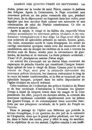 étoles, prises sur la tombe de saint Pierre, comme le pallium
 des évêques. Après la Communion, le Pape remettait aux
 nouveaux prêtres un des pains consacrés afin que, pendant
 huit jours, ils en déposassent un fragment dans leur calice, pour
 signifier que leur sacrifice était comme une extension et une
 continuation de celui du Pontife consécrateur. Ce rite se
 retrouve aussi en Orient.
                                                             1
    Après la messe, le clergé et les fidèles des respectifs titres
 urbains accueillaient les nouveaux prêtres titulaires et les con-
 duisaient triomphalement à leur siège. Le Pape avait déjà fait
 aux ordonnés de splendides présents en nature, baume, grain,
 vin, huile, ornements sacrés et vases liturgiques. En avant du
 cortège marchaient quelques valets avec des encensoirs et des
 candélabres, afin de dissiper les ténèbres de la nuit à travers les
 étroites rues de Rome, ornées pour la circonstance de guir-
landes, de lauriers et de tentures. La foule présente acclamait :
 Vivait N.N. presbyternm sanclus Petrus elegit.
    Le nouvel élu s'avançait sur un cheval blanc recouvert du
 caparaçon de peluche blanche qui constituait l'insigne honori-
fique spécial de tout le clergé de Rome. Comme pour la consé-
 cration du Pape, ainsi pour la solennelle chevauchée des
 nouveaux prêtres titulaires, les chantres exécutaient le long de
la route les laudes traditionnelles, et la fête se terminait par un
splendide banquet, préparé dans les salles dépendantes de
l'église titulaire du nouvel ordonné.
    Cette tradition de l'ordination des prêtres titulaires de Rome
et de leur cavalcade d'installation à l'occasion des Quatre-
Temps a laissé de longues traces dans les usages de la Cour
pontificale. En effet, jusqu'à ces derniers siècles, la création des
nouveaux cardinaux coïncidait régulièrement avec les jeûnes
des Quatre-Temps, et ils commençaient leurs nouvelles fonc-
tions par une pompeuse cavalcade, de la porte du Peuple au
Vatican.
   Dans le passage de i'épître aux Hébreux qui précède la
lecture évangélique, il est question du rite juif de la solennité
de l'Expiation, alors que le grand prêtre pénétrait, une fois par
an, dans le Saint des saints, pour y offrir le sang du sacrifice.
De la répétition de ce rite annuel, l'Apôtre conclut à son ineffi-
 
