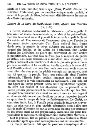 2O
O       D E LA. TRÎÏS S A I N T E T R I N I T É A L'AVENT

cacité et à son inutilité; tandis que Jésus, Pontife éternel du
Nouveau Testament, par un sacrifice unique mais parfait, a
sanctifié le peuple chrétien, lui ouvrant définitivement les portes
du céleste sanctuaire.
Lecture de la lettre du bienheureux      PAUL,   apôtre, aux Hébreux
                             (IX,   2-T2).

   a Frères, d'abord se dressait le tabernacle, qu'on appelle le
lieu saint, où étaient les candélabres, la table et les pains offerts.
Derrière le second voile, il y avait le tabernacle appelé le Saint
des saints, où Ton conservait l'encensoir d'or avec l'arche du
Testament toute recouverte d'or. Dans celle-ci était l'urne
dorée avec la manne, la verge d'Aaron qui avait reverdi et
poussé des feuilles, et les tables du Testament. Sur l'arche
étaient les Chérubins de gloire qui couvraient de leur ombre
le propitiatoire. De tout cela ce n'est pas le moment de parler
en détail. Les deux tabernacles étant donc ainsi disposés, les
prêtres entraient continuellement dans le premier pour accom-
plir leur ministère et les sacrifices, tandis que dans le second le
seul Pontife entrait une fois l'an, mais non sans avoir aupara-
vant offert du sang pour les péchés commis par ignorance, tant
par lui que par le peuple. Tant que subsistait ainsi l'ancien
tabernacle, l'Esprit Saint voulait indiquer que n'était pas
encore ouverte la voie conduisant au sanctuaire. Tout cela est
une figure du temps présent ; selon cette signification typique,
 on offre des hosties et des oblations qui ne peuvent à la
vérité justifier parfaitement la conscience de celui qui les offre,
puisqu'elles consistent seulement en nourritures, en breuvages et
en diverses ablutions et purifications du corps imposées jusqu'à
ce qu'arrive le temps de leur perfectionnement. Le Christ, au
contraire, étant, Lui, le Pontife de la béatitude future, et traver-
sant un plus vaste et plus parfait tabernacle, c'est-à-dire non
fait de main d'homme, et par la vertu non du sang des taureaux
et des boucs, mais de son propre sang, entra une fois pour tou-
jours dans le sanctuaire, inaugurant une rédemption éternelle. »
  Suit le graduel, tiré du psaume 116, qu'on a coutume à Rome
de chanter après que sont accomplies les ordinations sacrées.
  Le temps automnal fait que la parabole évangélique de ce
 