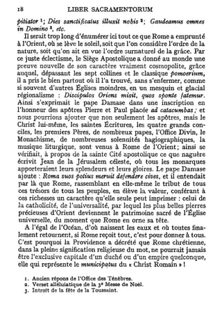 1                                     2
pitiator ; Dies sanctificaius illuxit nobis ; Gaudeamus omnes
           3
in Domino , etc.
    Il serait trop long d'énurnérer ici tout ce que Rome a emprunté
à TOrient, où se lève le soleil, soit que Ton considère Tordre de la
nature, soit qu'on ait en vue Tordre surnature] de la grâce. Par
ce juste éclectisme, le Siège Apostolique a donné au monde une
preuve nouvelle de son caractère vraiment cosmopolite, grâce
auquel, dépassant les sept collines et le classique pomoerium,
il a pris le bien partout où il Ta trouvé, sans s'enfermer, comme
si souvent d'autres Églises moindres, en un mesquin et glacial
régionalisme : Discipulos Oriens misit, quos sponte fatemur.
Ainsi s'exprimait le pape Damase dans une inscription en
l'honneur des apôtres Pierre et Paul placée ad catacumbas ; et
nous pourrions ajouter que non seulement les apôtres, mais le
Christ lui-même, les saintes Écritures, les quatre grands con-
ciles, les premiers Pères, de nombreux papes, l'Office Divin, le
Monachisme, de nombreuses solennités hagiographiques, la
musique liturgique, sont venus à Rome de l'Orient; ainsi se
vérifiait, à propos de la sainte Cité apostolique ce que naguère
écrivit Jean de la Jérusalem céleste, où tous les monarques
apporteraient leurs splendeurs et leurs gloires. Le pape Damase
 ajoute : Roma suos potius mentit defendere cives, et il entendait
 par là que Rome, rassemblant en elle-même le tribut de tous
 ces trésors de tous les peuples, en élève la valeur, conférant à
 ces richesses un caractère qu'elle seule peut imprimer : celui de
 Ja catholicité, de l'universalité, par lequel les plus belles pierres
 précieuses d'Orient deviennent le patrimoine sacré de l'Église
 universelle, du moment que Rome en orne sa tête.
    A Tégal de l'Océan, d'où naissent les eaux et où toutes fina-
 lement retournent, si Rome reçoit tout, c'est pour donner à tous.
 C'est pourquoi la Providence a décrété que Rome chrétienne,
 dans la pleine signification religieuse du mot, ne pourrait jamais
 être l'exclusive capitale d'un duché ou d'un empire quelconque,
 elle qui représente le municipatus du « Christ Romain » !

  1. Ancien répons de l'Office des Ténèbres.
                               e
  2. Verset alléluiatique de la 3 Messe de Noël.
  3. Introït de la fête de la Toussaint,
 