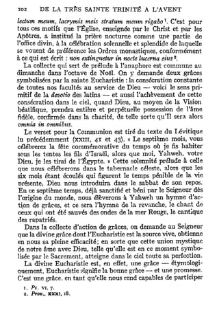 1
lectum meum, lacrymis mets stratum menm rigabo . C'est pour
tous ces motifs que l'Église, enseignée par le Christ et par les
Apôtres, a institué la prière nocturne comme une partie de
l'office divin, à la célébration solennelle et splendide de laquelle
se vouent de préférence les Ordres monastiques, conformément
                                                         2
à ce qui est écrit : non extinguetur in nocie lucema dus .
    La collecte qui sert de prélude à l'anaphore est commune au
dimanche dans l'octave de Noël. On y demande deux grâces
symbolisées par la sainte Eucharistie : la consécration constante
de toutes nos facultés au service de Dieu — voici le sens pri-
mitif de la devotio des latins — et aussi l'achèvement de cette
consécration dans le ciel, quand Dieu, au moyen de la Vision
béatifique, prendra entière et perpétuelle possession de l'âme
fidèle, confirmée dans la charité, de telle sorte qu'il sera alors
 omnia in omnibus.
    Le verset pour la Communion est tiré du texte du Lévitique
lu précédemment (XXIII, 41 et 43). « Le septième mois, vous
célébrerez la fête commémoratïve du temps où je fis habiter
sous les tentes les fils d'Israël, alors que moi, Yahweh, votre
Dieu, je les tirai de l'Egypte. » Cette solennité prélude à celle
 que nous célébrerons dans le tabernacle céleste, alors que les
 six mois étant écoulés qui figurent le temps pénible de la vie
 présente, Dieu nous introduira dans le sa.bbat de son repos.
 En ce septième temps, déjà sanctifié et béni par le Seigneur dès
 l'origine du monde, nous élèverons à Yahweh un hymne d'ac-
 tion de grâces, et ce sera l'hymne de la revanche, le chant de
 ceux qui ont été sauvés des ondes de la mer Rouge, le cantique
 des rapatriés.
    Dans la collecte d'action de grâces, on demande au Seigneur
 que la divine grâce dont l'Eucharistie est la source vive, obtienne
en nous sa pleine efficacité; en sorte que cette union mystique
de notre âme avec Dieu, telle qu'elle est en ce moment symbo-
lisée par le Sacrement, atteigne dans le ciel toute sa perfection.
    La divine Eucharistie est, en effet, une grâce — étymologi-
quement, Eucharistie signifie la bonne grâce — et une promesse.
C'est une grâce, en tant qu'elle nous rend capables de participer
  T. Ps, vi, 7.
  2. Prov x x x i , 18.
         tt
 