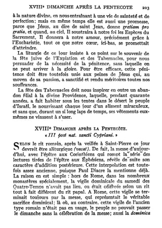 à la nature divine, en nous entraînant à une vie de sainteté et de
perfection; mais en même temps elle est aussi une promesse,
parce que Jésus, au dire de saint Jean, donne gratiam pro
gratia> et quand, au ciel, Il soustraira à notre foi les Espèces du
Sacrement, Il donnera à notre amour, précisément grâce à
l'Eucharistie, tout ce que notre cœur, ici-bas, se promettait
d'atteindre.
   La liturgie de ce jour insiste à ce point sur le souvenir de
la fête juive de l'Expiation et des Tabernacles, pour nous
persuader de la nécessité de la pénitence, sans laquelle on
ne peut arriver à la gloire. Pour être efficace, cette péni-
tence doit être toutefois unie aux peines de Jésus qui, au
moven de sa passion, a sanctifié et rendu méritoires toutes nos
souffrances.
   La fête des Tabernacles doit nous inspirer en outre un aban-
don filial à la divine Providence, laquelle, pendant quarante
années, a fait habiter sous les tentes dans le désert le peuple
d'Israël, le nourrissant chaque jour d'un aliment miraculeux,
et sans que, durant un si long laps de temps, ses vêtements eux-
mêmes ne vinssent à s'user.

                  e
          X V I I I DIMANCHE APRÈS LA PENTECÔTE.
                « III post nai- sancti Cypriani. »

S devrait rit romain, après(vacat). De fait, la messe d'aujour-
      le
   ELON
          être aliturgique
                             la veillée à Saint-Pierre ce jour

d'hui, avec l'épître aux Corinthiens qui rompt la^série^des
lectures tirées de l'épître aux Éphésiens, révèle de'suite son
caractère d'addition postérieure. Cette interpolation est toute-
fois assez ancienne, puisque Paul Diacre la mentionne déjà.
La raison en est simple : hors de Rome, dans les nombreux
monastères spécialement, la vigile dominicale du samedi des
Ouatre-Temps n'avait pas lieu, ou était célébrée selon un rit
tout à fait différent du rit papal. A Rome, cette vigile se ter-
minait toujours par la messe, qui représentait le véritable
sacrifice dominical; là où, au contraire, cette vigile de l'ancien
type romain n'était pas en usage, le peuple ne pouvait passer
 le dimanche sans la célébration de la m e s s e ; aussi la dominica
 