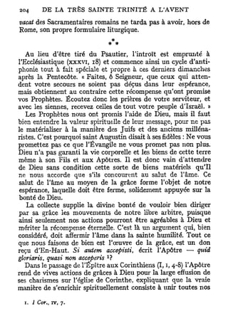 vacat des Sacramentaires romains ne tarda pas à avoir, hors de
Rome, son propre formulaire liturgique.


   Au lieu d'être tiré du Psautier, l'introït est emprunté à
l'Ecclésiastique (xxxvi, 18) et commence ainsi un cycle d'anti-
phonie tout à fait spéciale et propre à ces derniers dimanches
après la Pentecôte. « Faites, ô Seigneur, que ceux qui atten-
dent votre secours ne soient pas déçus dans leur espérance,
mais obtiennent au contraire cette récompense qu'ont promise
vos Prophètes. Écoutez donc les prières de votre serviteur, et
avec les siennes, recevez celles de tout votre peuple d'Israël. »
   Les Prophètes nous ont promis l'aide de Dieu, mais il faut
bien entendre la valeur spirituelle de leur message, pour ne pas
le matérialiser à la manière des Juifs et des anciens milléna-
ristes. C'est pourquoi saint Augustin disait à ses fidèles : Ne vous
promettez pas ce que l'Évangile ne vous promet pas non plus.
Dieu n'a pas garanti la vie corporelle et les biens de cette terre
même à son Fils et aux Apôtres. Il est donc vain d'attendre
de Dieu sans condition cette sorte de biens matériels qu'il
ne nous accorde que s'ils concourent au salut de l'âme. Ce
 salut de l'âme au moyen de la grâce forme l'objet de notre
 espérance, laquelle doit être ferme, solidement appuyée sur la
bonté de Dieu.
   La collecte supplie la divine bonté de vouloir bien diriger
par sa grâce les mouvements de notre libre arbitre, puisque
ainsi seulement nos actions pourront être agréables à Dieu et
mériter la récompense éternelle. C'est là un argument qui, bien
considéré, doit affermir l'âme dans la sainte humilité. Tout ce
que nous faisons de bien est l'œuvre de la grâce, est un don
reçu d'En-Haut. Si autem accepisti, écrit l'Apôtre — quid
                               1
gloriaris, quasi non acceperis ?
   Dans le passage de l'Épître aux Corinthiens (I, i, 4-8) l'Apôtre
rend de vives actions de grâces à Dieu pour la large effusion de
ses charismes sur l'église de Corinthe, expliquant que la vraie
manière de s'enrichir spirituellement consiste à unir toutes nos

  1. 2 Cor. iv, 7.
          t
 