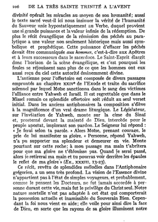 divinité opérait les miracles au-moyen de son humanité; aussi
le texte sacré veut-il ici nous insinuer la vérité de l'humanité
du Sauveur unie hypostatiquement au Verbe, duquel provient
une si grande puissance et la valeur infinie de la rédemption. De
plus le récit évangélique de la rémission des péchés au para-
lytique a une valeur non seulement historique mais aussi sym-
bolique et prophétique. Cette puissance d'effacer les péchés
devait être communiquée aux hommes, c'est-à-dire aux Apôtres
et à leurs successeurs dans le sacerdoce. Le Saint-Esprit élargit
donc l'horizon de la scène évangélique, et c'est pourquoi les
foules se réjouissent sans plus de ce que les hommes ont eux
aussi reçu du ciel cette autorité éminemment divine.
    L'antienne pour l'offertoire est composée de divers passages
                               e
empruntés au chapitre x x i v de l'Exode et traite du sacrifice
solennel par lequel Moïse sanctionna dans le sang des victimes
l'alliance entre Yahweh et Israël* Il est regrettable que dans le
Missel romain ce splendide offertoire soit réduit au seul verset
initial. Dans les anciens antiphonaires la composition s'élève
à la magnificence d'un vrai drame liturgique. Le Législateur,
sur l'invitation de Yahweh, monte sur la cime du Sinaï
 et, prosterné devant la majesté de Dieu, intercède pour le
 peuple apostat, implorant son pardon. Le Seigneur lui répond :
 « Je ferai selon ta parole. » Alors Moïse, prenant courage, le
 prie de lui manifester sa gloire. « Personne, répond Yahweh,
 n'a pu supporter ma splendeur et demeurer en vie. Monte
 pourtant sur cette roche; à mon passage ma main t'abritera
 pour que ma gloire ne t'éblouisse pas. Quand je serai passé,
 alors je retirerai ma main et tu pourras voir derrière les épaules
                       -
 le reflet de ma gloire » (Ex., x x x i n , 13-23).
    Ce récit, revêtu de splendides mélodies dans l'Antiphonaire
 grégorien, a un sens très profond. La vision de l'Essence divine
 n'appartient pas à l'état de simples voyageurs, et probablement,
 comme le pensent les Docteurs, ne fut jamais accordée à per-
 sonne durant cette vie, mais fut le privilège du Christ seul. Notre
 nature mortelle n'est pas adaptée à cet état qui comporterait
 la possession actuelle et inamissible du Souverain Bien. Cepen-
  dant la foi nous vient en aide; elle voile pour ainsi dire la face
  de Dieu, en sorte que les rayons de sa gloire illuminent notre
 