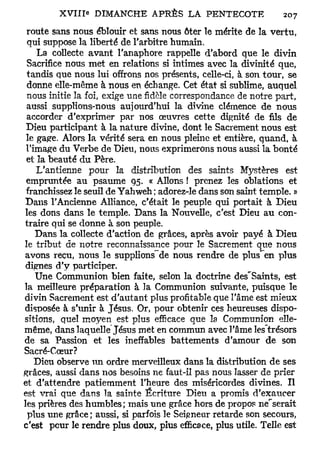 route sans nous éblouir et sans nous ôter le mérite de la vertu,
 qui suppose la liberté de l'arbitre humain.
    La collecte avant l'anaphore rappelle d'abord que le divin
 Sacrifice nous met en relations si intimes avec la divinité que,
 tandis que nous lui offrons nos présents, celle-ci, à son tour, se
 donne elle-même à nous en échange. Cet état si sublime, auquel
 nous initie la foi, exige une fidèle correspondance de notre part,
 aussi supplions-nous aujourd'hui la divine clémence de nous
 accorder d'exprimer par nos œuvres cette dignité de fils de
 Dieu participant à la nature divine, dont le Sacrement nous est
 le gape. Alors la vérité sera en nous pleine et entière, quand, à
 l'image du Verbe de Dieu, nous exprimerons nous aussi la bonté
 et la beauté du Père.
    L'antienne pour la distribution des saints Mystères est
 empruntée au psaume 95. « Allons ! prenez les oblations et
 franchissez le seuil de Yahweh ; adorez-le dans son saint temple. »
 Dans l'Ancienne Alliance, c'était le peuple qui portait à Dieu
les dons dans le temple. Dans la Nouvelle, c'est Dieu au con-
traire qui se donne à son peuple.
    Dans la collecte d'action de grâces, après avoir payé à Dieu
le tribut de notre reconnaissance pour le Sacrement que nous
avons reçu, nous le supplions~de nous rendre de plus*~en plus
 dignes d'y participer.
    Une Communion bien faite, selon la doctrine des'Saints, est
la meilleure préparation à la Communion suivante, puisque le
divin Sacrement est d'autant plus profitable que l'âme est mieux
disposée à s'unir à Jésus. Or, pour obtenir ces heureuses dispo-
sitions, quel moyen est plus efficace que la Communion elle-
même, dans laquelle Jésus met en commun avec l'âme lestrésors
de sa Passion et les ineffables battements d'amour de son
Sacré-Cœur?
    Dieu observe un ordre merveilleux dans la distribution de ses
grâces, aussi dans nos besoins ne faut-il pas nous lasser de prier
et d'attendre patiemment l'heure des miséricordes divines. Il
est vrai que dans la sainte Écriture Dieu a promis d'exaucer
les prières des humbles; mais une grâce hors de propos ne^serait
 plus une grâce; aussi, si parfois le Seigneur retarde son secours,
c'est peur le rendre plus doux, plus efficace, plus utile. Telle est
 