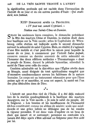 la signification profonde qui est cachée dans l'invocation de
l'introït de ce jour et en ces autres paroles d'Isaïe : Qui credi-
derit non festinet.
    t




                  e
            XIX       DIMANCHE APRÈS LA PENTECÔTE.
                  « IV post nai. sancii Cypriani. »
               Station aux Saints-Cômc-ct-Damien.
QELON     les anciennes listes romaines, le dimanche précédant
 O la fête des martyrs Côme et Damien, la station était dans
leur basilique sur la Voie sacrée; selon le Capitulaire de Wiirz-
bourg, cette station est indiquée après le second dimanche
suivant la solennité de saint Cyprien. Mais, en réalité, il s'agissait
d'une fête mobile et c'est peut-être la raison pour laquelle la
messe de ce jour, à commencer par l'introït Sains populi,
conserve comme un dernier souvenir de cette solennité en
l'honneur des deux célèbres médecins « Thaumaturges « dont
le peuple de Rome, durant la période byzantine, attendait la
santé de l'âme avec celle du corps.
   Combien admirable est la discrétion que l'Église révèle dans
sa liturgie, aussi éloignée de tout spiritualisme exagéré que
 d'excessive condescendance envers les faiblesses de la nature
humaine. Le corps est un instrument nécessaire pour que l'âme
puisse agir et se sanctifier, et sous cet aspect, la santé est l'un
des plus désirables dons de Dieu.
                                  *

   L'introït est peut-être tiré de lTtala; il a été déjà exécuté
lors de la station quadragésimale à la basilique des martyrs
Anargyres, sur la Voie sacrée. « Je suis le salut du peuple, dit
le Seigneur. » Les besoins et les insuffisances de l'humanité
déchue constituent comme un abîme de misère; seule une misé-
ricorde et une grâce infinie ne dédaigne pas de lui rendre
la vigueur première. Il est donc vain d'espérer en un bras de
chair qui meurt et se corrompt; personne au contraire n'a
jamais été déçu après s'être adressé au Seigneur pour être aidé
par lui.
 