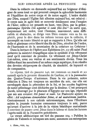 Dans la collecte on demande aujourd'hui au Seigneur d'éloi-
gner de nous tout ce qui pourrait rompre la splendide harmonie
et l'équilibre de notre corps et de notre esprit. L'ordre établi
par Dieu, auquel l'Église fait allusion aujourd'hui, est celui-ci :
le corps sain et agile doit se mouvoir docilement sous l'empire
de l'âme; celle-ci est poussée en haut, vers Dieu, par la grâce;
                                                     1
quicumqne Spiritu Dei agnntur ii sunt ftlii Dei en sorte que,
moyennant cet ordre, tout l'homme, suavement, sans diffi-
cultés ni obstacles, se dirige vers Dieu comme vers sa fin ou
plutôt; pour le dire dans les mêmes termes que la collecte, il
accomplit en toute liberté ce qui se rapporte à Dieu. Qu'elle est
belle et glorieuse cette liberté des fils de Dieu, résultat de l'ordre,
de l'harmonie et de la soumission de la créature au Créateur !
   Dans la lecture de l'épître aux Éphésiens (iv, 23-28) saint Paul
présente la sainteté évangélique sous le symbole d'un vêtement
neuf qu'il convient de prendre. Ce vêtement est Jésus-Christ
Lui-même, avec ses vertus et ses sentiments divins. Tous les
fidèles étant les membres d'un m ê m e corps mystique, il en résulte
des devoirs réciproques de charité, de sincérité, de loyauté et
de compassion.
    Le répons, tiré du psaume 140, est commun au mardi et au
samedi après le premier dimanche de Carême, et à la pannuchis
des Quatre-Temps d'automne. Dans la vie présente, notre
oblation à Dieu est toujours un sacrifice du soir, car elle est
enveloppée dans la pénombre de la foi, et les années fugitives
de notre pèlerinage sont déchirées par la douleur. C'est pourquoi
Jacob, interrogé par le pharaon d'Egypte sur son âge, répondit
que ses ans avaient été pauci et mali. Le Psalmiste ajoute en
effet : Ad vesperum demorabiiur fletus, et ad matutimim Laetitia.
Contrairement à nos calculs astronomiques, dans l'Écriture
sainte la journée humaine commence toujours le soir, parce
qu'avant d'arriver à la joie de la vision béatifique matutinale
il convient de passer avec Jésus dans le labeur et dans les larmes
l'après-midi de la Parascève précédente.
   Le verset alléluiatique est tiré du psaume 104. « Publiez la
gloire de Yahweh et invoquez son n o m ; annoncez ses entreprises

  i. Rom., vin,   14.
 
