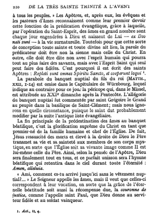 à tous les peuples. » Les Apôtres, et, après eux, les évoques et
les pasteurs d'âmes reconnaissent comme leur premier devoir
cette fonction de la prédication évangélique, grâce à laquelle,
par l'opération du Saint-Esprit, des âmes en grand nombre sont
chaque jour engendrées à Dieu et naissent de Lui —• ex Dca
nati sunt — à la vie surnaturelle. Toutefois pour que cette sorte
de conception toute sainte et toute divine ait lieu, la parole du
prédicateur doit être non la sienne mais celle du Christ. En
outre, elle doit être dite non avec l'esprit humain qui pourra
tout au plus faire des savants, mais avec l'Esprit Saint qui seul
peut faire des fidèles. C'est pourquoi il est écrit des saints
                                                                 L
Apôtres : Repleti sunt omnes Spiritu Sancto, et coeperunt loqtùi .
   La parabole du banquet nuptial du fils du roi (MATTH.,
XXII, 1-14) est omise dans le Capitulaire de Wiirzbourg, lequel
indique au contraire pour ce jour la péricope qui, dans le Missel,
                      e
est attribuée au X X I dimanche après la Pentecôte. L'allégorie
du banquet nuptial fut commentée par saint Grégoire le Grand
au peuple dans la basilique de Saint-Clément ; mais nous igno-
rons en quelle circonstance, puisque le saint dut probablement
modifier par la suite l'antique liste évangéliaire.
   La fin principale de la prédestination des âmes au banquet
béatifique, c'est la glorification suprême du Christ en tant que
premier-né de la famille humaine et chef de l'Église. De fait,
Jésus ressuscité des morts et élevé à la droite de Dieu le Père
transmet sa vie et sa sainteté aux membres de son corps mys-
tique, en sorte que l'Église soit sa vivante image comme II est
lui-même celle du Père. Ainsi, selon la pensée de l'Apôtre, Dieu
sera finalement tout en tous, et ce parfait unisson sera l'hymne
béatifique qui retentira dans le ciel durant toute l'éternité :
Amen, allehtia.
   « Ami, comment es-tu arrivé jusqu'ici sans le vêtement nup-
tial?... » Le Seigneur appelle les âmes, mais il veut que celles-ci
correspondent à leur vocation, en sorte que la grâce de l'éter-
nelle béatitude soit aussi la récompense due, la couronne de
justice, comme l'appelle saint Paul, que Dieu donne au servi-
teur fidèle et au soldat vainqueur.

  1. Act.> A, 4.
 