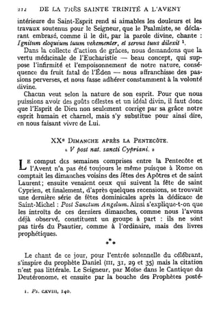 intérieure du Saint-Esprit rend si aimables les douleurs et les
travaux soutenus pour le Seigneur, que le Psalmiste, se décla-
rant embrasé, comme il le dit, par la parole divine, chante :
                                                           x
Ignitum eloquium tuum vehementer, et semis luus dilexit .
   Dans la collecte d'action de grâces, nous demandons que la
vertu médicinale de l'Eucharistie — beau concept, qui sup-
pose l'infirmité et l'empoisonnement de notre nature, consé-
quence du fruit fatal de l'Éden — nous affranchisse des pas-
sions perverses, et nous fasse adhérer constamment à la volonté
divine.
   Chacun veut selon la nature de son esprit. Pour que nous
puissions avoir des goûts célestes et un idéal divin, il faut donc
que l'Esprit de Dieu non seulement corrige par sa grâce notre
esprit humain et charnel, mais s'y substitue pour ainsi dire,
en nous faisant vivre de Lui.

                    E
               XX       DIMANCHE APRÈS LA PENTECÔTE.
                        A V post nat. sancti Cypriani. »
   E comput des semaines comprises entre la Pentecôte et
L    l'Avent n'a pas été toujours le même puisque à Rome on
comptait les dimanches voisins des fêtes des Apôtres et de saint
Laurent; ensuite venaient ceux qui suivent la fête de saint
Cyprien, et finalement, d'après quelques recensions, se trouvait
une dernière série de fêtes dominicales après la dédicace de
Saint-Michel : Post Sanotum À ngelum. Ainsi s'explique-t-on que
les introïts de ces derniers dimanches, comme nous l'avons
déjà observé, constituent un groupe à part : ils ne sont
pas tirés du Psautier, comme à l'ordinaire, mais des livres
prophétiques.
                               * *
   Le chant de ce jour, pour l'entrée solennelle du célébrant,
s'inspire du prophète Daniel (ni, 31, 29 et 35) mais la citation
n'est pas littérale. Le Seigneur, par Moïse dans le Cantique du
Deutéronome, et ensuite par la bouche des Prophètes posté-

  1. Ps. c x v i u , 140.
 