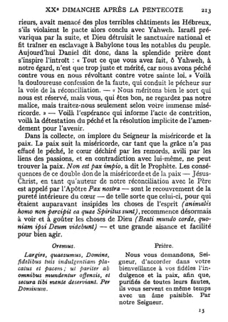 rieurs, avait menacé des plus terribles châtiments les Hébreux,
 s'ils violaient le pacte alors conclu avec Yahweh. Israël pré-
 variqua par la suite, et Dieu détruisit le sanctuaire national et
fit traîner en esclavage à Babylone tous les notables du peuple.
Aujourd'hui Daniel dit donc, dans la splendide prière dont
s'inspire l'introït : « Tout ce que vous avez fait, ô Yahweh, à
notre égard, n'est que trop juste et mérité, car nous avons péché
contre vous en nous révoltant contre votre sainte loi. » Voilà
la douloureuse confession de la faute, qui conduit le pécheur sur
la voie de la réconciliation. — « Nous méritons bien le sort qui
nous est réservé, mais vous, qui êtes bon, ne regardez pas notre
malice, mais traitez-nous seulement selon votre immense misé-
ricorde. » — Voilà l'espérance qui informe l'acte de contrition,
voilà la détestation du péché et la résolution implicite de l'amen-
dement pour l'avenir.
    Dans la collecte, on implore du Seigneur la miséricorde et la
paix. La paix suit la miséricorde, car tant que la grâce n'a pas
effacé le péché, le cœur déchiré par les remords, avili par les
liens des passions, et en contradiction avec lui-même, ne peut
trouver la paix. Non est pax impio, a dit le Prophète. Les consé-
quences de ce double don de la miséricorde et de la paix — Jésus-
Christ, en tant qu'auteur de notre réconciliation avec le Pcre
est appelé par l'Apôtre Pax nostra — sont le recouvrement de la
pureté intérieure du cœur — de telle sorte que celui-ci, pour qui
étaient auparavant insipides les choses de l'esprit (animalis
homo non percipit ea quae Spiritus sunt), recommence désormais
à voir et à goûter les choses de Dieu (Beati mundo corde, quo-
niam ipsi Deum videbunt) — et une grande aisance et facilité
pour bien agir.
             Oremus.                               Prière.
  Largire,   quaesumus,     Domine,       Nous vous demandons, Sei-
fidelibus tuis indulgentiam pla-       gneur, d'accorder dans votre
catus et pacem; ut pariter ab          bienveillance à vos fidèles l'in-
omnibus    mundentur   offensis,  et   dulgence et la paix, afin que,
secura tibi mente deserviant.    Per   purifiés de toutes leurs fautes,
Dominum.                               ils vous servent en même temps
                                       avec un âme paisible. Par
                                       notre Seigneur.
 