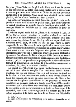 De plus, Jésus-Christ est la gloire du Père, car il est le miroir
de ses perfections. A notre tour, nous participons à cette gloire
à mesure que nous nous unissons au Christ, et surtout que nous
participons à sa passion. Aussi saint Paul disait-il : Mihi absit
                                                  J
gloriari, nisi in Cruce Domini mai Iesu Christi .
                                                      3
   La lecture évangélique de saint Jean (iv, 46-53) traite de la
guérison du fils de l'attaché au palais royal, que saint Grégoire
le Grand expliqua au peuple dans la basilique cimitériale des
martyrs Nérée et Achillée sur la voie Ardéatine le jour de
leur fête.
   L'officier royal avait foi en Jésus, et il recourut à Lui. Le
Divin Maître voulut pourtant le purifier d'abord de tout ce
qu'il y avait en lui d'intéressé et de matériel, exigeant que, sans
voir encore la guérison de son fils, il y crût sur sa parole divine.
L'officier royal crut, et cette foi fut ce qui, outre la santé
corporelle de son fils, valut le salut spirituel à toute sa maison.
   Le bénéficiaire du miracle devint ainsi un apôtre de l'Évangile.
Tous nous avons reçu du Seigneur des grâces nombreuses;
maintenant surtout que le monde se trouve en une si déplorable
ignorance des choses de Dieu, chaque fidèle devrait se trans-
former en apôtre, imitant ainsi les chrétiens antiques, les laïques
surtout, qui, au moyen de cette propagande et de ce silencieux
travail de pénétration, en moins de trois siècles changèrent le
monde et, de païen, le rendirent chrétien.
   Le verset de l'offertoire qui, dans l'Antiphonaire grégorien,
est uni à une mélopée remplie d'un sentiment délicat autant
qu'élevé, est tiré du psaume 136, et il est commun au jeudi de
la Passion, « Nous nous sommes assis et nous avons pleuré au
bord des canaux de Babel, en nous souvenant de Sion. » Les
canaux de Babylone symbolisent ici les passions où vont se
désaltérer les pauvres pécheurs, tandis que l'âme fidèle s'assied
tristement sur la rive de ces eaux souillées. En effet, étant donné
la corruption de la nature humaine, le juste est bien sujet à la
tentation, mais avec la divine grâce il n'y consent pas et il est
même supérieur à la lutte. Au lieu de se donner au détestable
  1. GcU.   t   vi,   14.
  2. Dans le Capituiaire de Wiirzbourg cette péricope évangélique est
omise.
 