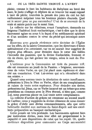 plaisir, comme le font les habitants de Babylone au bord des
eaux, le juste s'afflige et déplore de se trouver lui aussi exposé
à tant de périls; toutefois la pensée des joies du ciel lui fait
vaillamment mépriser tous les honteux plaisirs charnels. Quel
est le secret pour ne pas succomber? C'est de se souvenir de la
vraie et sainte patrie sur le mont Sion.
   La collecte sur les oblations, avant l'anaphore, demande au
Seigneur l'habituel fruit eucharistique, c'est-à-dire que le divin
Sacrement agisse en nous à la façon d'un médicament spirituel
et d'un antidote contre le virus du péché qui intoxique notre
sang.
   Recevons avec grande révérence cette doctrine de l'Église
sur les effet* de la sainte Communion; que les directeurs d'âmes
spécialement s'en autorisent, car on ne saurait leur suggérer de
moyen plus efficace, pour éteindre dans le cœur des fidèles
l'incendie des passions, que la divine Eucharistie, froment et
vin de choix, qui fait germer les vierges, selon le mot du Pro-
phète.
   L'antienne pour la Communion est tirée du psaume 118;
elle est commune au jeudi de la Passion. « Seigneur, souvenez-
vous de votre Verbe, en qui j'ai placé mon espérance et cher-
ché ma consolation. C'est Lui-même qui rn'a réconforté dans
ma misère. »
    Quand nous sentons toute la désolation de notre insuffisance,
 présentons à Dieu le Père ce Verbe, objet de ses complaisances
 et raison de toute notre espérance. Pour éteindre nos dettes,
 présentons-lui Jésus, car ce Verbe incarné est un trésor que nous
 possédons en commun avec le Père éternel, si bien que, comme
Lui, nous pouvons placer en Lui toute notre complaisance.
    La collecte d'action de grâces est commune, au second mardi
de Carême ; nous y supplions la divine clémence de nous donner
la grâce d'obéir aux divins commandements, afin que cette
habituelle docilité aux motions du Saint-Esprit soit une excel-
lente préparation au banquet eucharistique.
   Cette pensée est très profonde. Les Sacrements opèrent bien
par institution divine, mais leur effet est proportionné à la
capacité et aux dispositions de celui qui les reçoit. Or, quelle
 meilleure disposition pour communier au Corps sacramentel
 