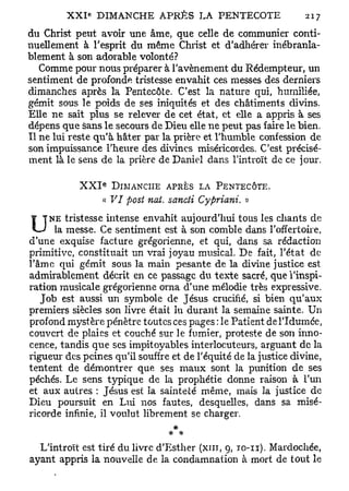 du Christ peut avoir une âme, que celle de communier conti-
nuellement à l'esprit du même Christ et d'adhérer inébranla-
blement à son adorable volonté?
   Comme pour nous préparer à l'avènement du Rédempteur, un
sentiment de profonde tristesse envahit ces messes des derniers
dimanches après la Pentecôte. C'est la nature qui, humiliée,
gémit sous le poids de ses iniquités et des châtiments divins.
Elle ne sait plus se relever de cet état, et elle a appris à ses
dépens que sans le secours de Dieu elle ne peut pas faire le bien.
Il ne lui reste qu'à hâter par la prière et l'humble confession de
son impuissance l'heure des divines miséricordes. C'est précisé-
ment là le sens de la prière de Daniel dans l'introït de ce jour.

                 E
           XXI       DIMANCHE APRÈS LA PENTECÔTE.
                 « VI post nai. sancti Cypriani. »
     NE tristesse intense envahit aujourd'hui tous les chants de
U     la messe. Ce sentiment est à son comble dans l'offertoire,
d'une exquise facture grégorienne, et qui, dans sa rédaction
primitive, constituait un vrai joyau musical. De fait, l'état de
l'âme qui gémit sous la main pesante de la divine justice est
admirablement décrit en ce passage du texte sacré, que l'inspi-
ration musicale grégorienne orna d'une mélodie très expressive.
   Job est aussi un symbole de Jésus crucifié, si bien qu'aux
premiers siècles son livre était lu durant la semaine sainte. Un
profond mystère pénètre toutes ces pages : le Patient del'Idumée,
couvert de plaies et couché sur le fumier, proteste de son inno-
cence, tandis que ses impitoyables interlocuteurs, arguant de la
rigueur des peines qu'il souffre et de l'équité de la justice divine,
tentent de démontrer que ses maux sont la punition de ses
péchés. Le sens typique de la prophétie donne raison à l'un
et aux autres : Jésus est la sainteté même, mais la justice de
Dieu poursuit en Lui nos fautes, desquelles, dans sa misé-
ricorde infinie, il voulut librement se charger.
                                   *
                                  * *
   L'introït est tiré du livre d'Esther (xin, 9, TO-II). Mardochée,
ayant appris la nouvelle de la condamnation à mort de tout le
 