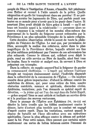 peuple de Dieu à l'instigation d'Aman, s'humilie, fait pénitence
avec Esther et recourt à l'aide assurée de la prière. Quelle
résignation et quelle foi transpirent dans ses paroles ! Il ne pré-
tend pas scruter les jugements de Dieu, qui parfois punit nos
fautes en ce monde pour n'avoir pas à les punir dans l'autre. Si
pourtant Dieu avait décidé de faire grâce à Israël — qu'il est
beau cet humble appel à la miséricorde ! — personne alors ne
pourra s'opposer à sa volonté et les menées elles-mêmes des
oppresseurs de la famille du Seigneur seront ordonnées par la
Providence à un plus splendide triomphe de la sainte religion.
   Cette dernière observation révèle le secret de toute la philo-
sophie de l'histoire de l'Église. Le mal que, par permission de
Dieu, accomplit la malice des créatures, entre dans le plan
magnifique de la Providence divine, laquelle atteint ses fins
les plus sublimes précisément par l'œuvre de ses adversaires les
plus acharnés. Comme le démon qui, criblant avec dépit le
grain, rend un utile service au Père de famille, ainsi font tous
les impies. Sans le vouloir et malgré eux, ils servent à Dieu et
préparent son triomphe.
   Dans la collecte, on supplie aujourd'hui le Seigneur de garder
sa communauté chrétienne. — L'esprit qui informe l'antique
liturgie est toujours éminemment social; l'individu disparaît
 dans la collectivité de la communion de l'Église. — On implore
 ensuite deux grâces importantes : d'abord la défense contre les
 embûches du démon, qui, pour nous retirer du bien, suscite
 obstacles matériels, moraux et spirituels, discordes civiles,
 épidémies, tentations; puis l'on demande ce spécial esprit de
 dévotion, — la fiietas qui est l'un des sept dons du Saint-Esprit,
—• grâce auquel l'âme se sent attirée et inclinée au service divin
et à la pratique des œuvres vertueuses.
                                                                e s t
   Dans le passage de l'Épître aux Éphésiens (vi, 10-17)           .
décrite la lutte cruelle que les fidèles soutiennent contre le
démon, lutte d'autant plus terrible que le combat est engagé
 d'esprit contre esprit. Dans les tentations, surtout quand le
 champ de bataille est l'âme elle-même avec ses opérations
 spirituelles, l'arme la plus efficace contre le démon est précisé-
 ment la foi. Pour cette raison, Dieu permet que certains saints
 soutiennent ces sortes de luttes internes contre l'ennemi du
 