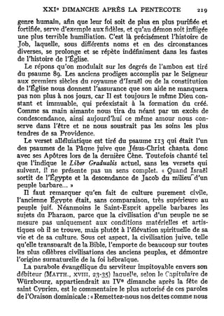 genre humain, afin que leur foi soit de plus en plus purifiée et
 fortifiée, serve d'exemple aux fidèles, et qu'au démon soit infligée
une plus terrible humiliation. C'est là précisément l'histoire de
Job, laquelle, sous différents noms et en des circonstances
diverses, se prolonge et se répète indéfiniment dans les fastes
de l'histoire de l'Église.
    Le répons qu'on modulait sur les degrés de l'ambon est tiré
du psaume 89. Les anciens prodiges accomplis par le Seigneur
aux premiers siècles du royaume d'Israël ou de la constitution
de l'Église nous donnent l'assurance que son aide ne manquera
pas non plus à nos jours, car II est toujours le même Dieu con-
stant et immuable, qui préexistait à la formation du créé.
Comme sa main aimante nous tira du néant par un excès de
condescendance, ainsi aujourd'hui ce même amour nous con-
serve dans l'être et ne nous soustrait pas les soins les plus
tendres de sa Providence.
   Le verset alléluiatique est tiré du psaume 113 qui était l'un
des psaumes de la Pâque juive que Jésus-Christ chanta donc
avec ses Apôtres lors de la dernière Cène. Toutefois chanté tel
que l'indique le Liber Gradualis actuel, sans les versets qui
suivent, il ne présente pas un sens complet, « Quand Israël
sortit de l'Egypte et la descendance de Jacob du milietTd'un
peuple barbare... »
   Il faut remarquer qu'en fait de culture purement civile,
l'ancienne Egypte était, sans comparaison, très supérieure au
peuple juif. Néanmoins le Saint-Esprit appelle barbares les
sujets du Pharaon, parce que la civilisation d'un peuple ne se
mesure pas uniquement aux conditions matérielles et artis-
tiques où il se trouve, mais plutôt à l'élévation spirituelle de sa
vie et de sa culture. Sous cet aspect, la civilisation juive, telle
qu'elle transparaît de la Bible, l'emporte de beaucoup sur toutes
les plus célèbres civilisations des anciens peuples, et démontre
l'origine surnaturelle de la foi hébraïque.
   La parabole évangélique du serviteur impitoyable envers son
débiteur (MATTH., XVIII, 23-35) laquelle, selon le Capitulaîre de
                                     e
Wïïrzbourg, appartiendrait au I V dimanche après la fête de
saint Cyprien, est le commentaire le plus autorisé de ces paroles
de l'Oraison dominicale : « Remettez-nous nos dettes comme nous
 