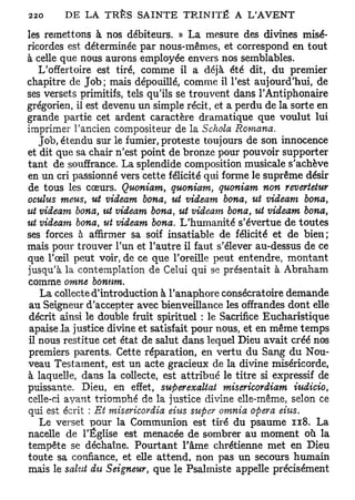 les remettons à nos débiteurs. » La mesure des divines misé-
ricordes est déterminée par nous-mêmes, et correspond en tout
à celle que nous aurons employée envers nos semblables.
   L'offertoire est tiré, comme il a déjà été dit, du premier
chapitre de Job; mais dépouillé, comme il Test aujourd'hui, de
ses versets primitifs, tels qu'ils se trouvent dans TAntiphonaire
grégorien, il est devenu un simple récit, et a perdu de la sorte en
grande partie cet ardent caractère dramatique que voulut lui
imprimer l'ancien compositeur de la Schola         Romana.
   Job, étendu sur le fumier, proteste toujours de son innocence
et dit que sa chair n'est point de bronze pour pouvoir supporter
tant de souffrance. La splendide composition musicale s'achève
en un cri passionné vers cette félicité qui forme le suprême désir
de tous les cœurs. Quoniam, quoniam, quoniam non revertetur
oculus meus, ut videam bona, ut videam bona ut videam bona,
                                               t

ut videam bona, ut videam bona, %it videam bona, ut videam bona,
ut videam bona, ut videam bona. L'humanité s'évertue de toutes
ses forces à affirmer sa soif insatiable de félicité et de bien;
mais pour trouver l'un et l'autre il faut s'élever au-dessus de ce
que l'œil peut voir, de ce que l'oreille peut entendre, montant
jusqu'à la contemplation de Celui qui se présentait à Abraham
comme omne bonum.
   La collecte d'introduction à l'anaphore consécratoire demande
au Seigneur d'accepter avec bienveillance les offrandes dont elle
décrit ainsi le double fruit spirituel : le Sacrifice Eucharistique
 apaise l a justice divine et satisfait pour nous, et en même temps
il nous restitue cet état de salut dans lequel Dieu avait créé nos
premiers parents. Cette réparation, en vertu du Sang du Nou-
veau Testament, est un acte gracieux de la divine miséricorde,
à laquelle, dans la collecte, est attribué le titre si expressif de
puissante. Dieu, en effet, sufierexaltat misericordiam iudicio,
celle-ci ayant triomphé de la justice divine elle-même, selon ce
qui est écrit : Et misericordia eius super omnia opéra eius.
   Le verset pour la Communion est tiré du psaume 118. La
nacelle de l'Église est menacée de sombrer au moment où la
tempête se déchaîne. Pourtant l'âme chrétienne met en Dieu
toute sa confiance, et elle attend, non pas un secours humain
mais le salut du Seigneur, que le Psalmiste appelle précisément
 