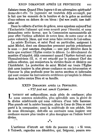 Salutare tuum. Quand Dieu jugera-t-il ses adversaires spirituels?
demande-t-elle. Ce jugement est toutefois déjà accompli, par
le fait que les ennemis de la lumière et de la grâce se mettent
d'eux-mêmes en dehors de ces biens : Qui non crédit, iam iudi-
catus est.
   Dans la collecte d'action de grâces, nous appelons aujourd'hui
l'Eucharistie l'aliment qui nous nourrit pour l'éternité, et nous
demandons cette faveur, que la Communion sacramentelle ait
pour effet l'intime adhésion de notre âme, de notre cœur et de
notre volonté à Jésus, qui veut nous faire revivre de Lui-même.
   La sainte Écriture, et saint Paul en particulier, assignent à
saint Michel, dont ces dimanches prennent parfois précisément
le nom — post sanctum Angelum — une part décisive dans la
lutte que soutient l'Église contre le démon. Le déroulement du
mystère d'iniquité, déjà commencé quand l'Apôtre écrivait aux
Thessaloniciens (II, 11, 7) est retardé par le puissant Chef des
milices célestes, qui remportera la victoire finale et décisive sur
l'Antéchrist. La protection de saint Michel sur toute l'Église
doit nous inspirer la plus pieuse confiance en son intercession et
l'horreur la plus profonde pour les sectes secrètes et infernales
qui sont comme les instruments extérieurs qu'emploie le démon
dans sa lutte contre Dieu et sa famille.

                  E
           XXII       DIMANCHE APRÈS LA PENTECÔTE.
                « VIT post nat. sancti Cypriani. »
¥   'INTROÏT est mélancolique, mais plein de confiance; plus
 L ' nous sommes misérables, plus splendide sera la gloire de
la divine miséricorde qui nous relèvera d'une telle bassesse.
Plus grande est la misère humaine, plus le Cœur de Dieu se sent
porté à la compassion; aussi la multitude de nos péchés, loin
de nous décourager, doit-elle au contraire nous inspirer une
confiance encore plus tendre et plus énergique en l'infinie bonté
divine.
                                *

  L'antienne d'introït est tirée du psaume 129 : « Si vous,
ô Yahweh, regardez nos démérites, qui, Seigneur, pourra sou-
 