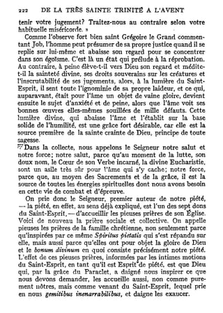 tenir votre jugement? Traitez-nous au contraire selon votre
habituelle miséricorde. »
    Comme l'observe fort bien saint Grégoire le Grand commen-
tant Job, l'homme peut présumer de sa propre justice quand il se
replie sur lui-même et abaisse son regard pour se concentrer
dans son égoïsme. C'est là un état qui prélude à la réprobation.
Au contraire, à peine élève-t-il vers Dieu son regard et médite-
t-il la sainteté divine, ses droits souverains sur les créatures et
l'inscrutabilité de ses jugements, alors, à la lumière du Saint-
Esprit, il sent toute l'ignominie de sa propre laideur, et ce qui,
auparavant, était pour l'âme un objet de vaine gloire, devient
ensuite le sujet d'anxiété et de peine, alors que l'âme voit ses
bonnes oeuvres elles-mêmes souillées de mille défauts. Cette
lumière divine, qui abaisse l'âme et l'établit sur la base
solide de l'humilité, est une grâce fort désirable, car elle est la
source première de la sainte crainte de Dieu, principe de toute
sagesse.
^rDans la collecte, nous appelons le Seigneur notre salut et
notre force; notre salut, parce qu'au moment de la lutte, son
doux nom, le Cœur de son Verbe incarné, la divine Eucharistie,
sont un asile très sûr pour l'âme qui s'y cache; notre force,
parce que, au moyen des Sacrements et de la grâce, il est la
source de toutes les énergies spirituelles dont nous avons besoin
 en cette vie de combat et d'épreuve.
    On prie donc le Seigneur, premier auteur de notre piété,
 — la piété, en effet, au sens déjà expliqué, est l'un des sept dons
 du Saint-Esprit, — d'accueillir les pieuses prières de son Église.
Voici de nouveau la prière sociale et collective. On appelle
pieuses les prières de la famille chrétienne, non seulement parce
qu'inspirées par ce même Spiritus pietatis qui s'est répandu sur
elle, mais aussi parce qu'elles ont pour objet la gloire de Dieu
et le bonum divinum en quoi consiste précisément notre piété.
L'effet de ces pieuses prières, informées par les intimes motions
du Saint-Esprit, en tant qu'il est Esprit"de piété, est que Dieu
qui, par la grâce du Paraclet, a daigné nous inspirer ce que
 nous devons demander, les accueille aussi, non comme pure-
 ment nôtres, mais comme venant du Saint-Esprit, lequel prie
 en nous gemitibus inenarrabilibus, et daigne les exaucer.
 