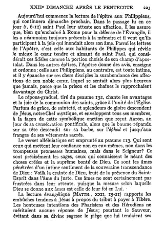 Aujourd'hui commence la lecture de l'épître aux Philippiens,
qui continuera dimanche prochain. Dans le passage lu en ce
jour (ï, 6-11) saint Paul leur atteste son affection, il les assure
que, bien qu'enchaîné à Rome pour la défense de l'Évangile, il
les a néanmoins toujours présents à la mémoire et il veut qu'ils
participent à la joie qui inondait alors son âme. Parmi les lettres
de l'Apôtre, c'est celle aux habitants de Philippes qui révèle
le mieux le cœur tendre et aimant de saint Paul, qui consi-
dérait ces fidèles comme la portion choisie de son champ d'apos-
tolat. Dans les autres épîtres, l'Apôtre donne des avis, enseigne
et ordonne; celle aux Philippiens, au contraire, est toute intime,
et il y épanche sur ses chers disciples la surabondance des affec-
tions de son noble cœur, lequel se sentait alors plus heureux
que jamais, parce que la prison et les chaînes le rapprochaient
davantage du Christ.
   Le répons-graduel, tiré du psaume 132, chante les avantages
et la joie de la communion des saints, grâce à l'unité de l'Église.
Parfum de grâce, de sainteté, et splendeurs de gloire descendent
de Jésus, notre Chef mystique, et enveloppent tous ses membres,
à la façon de cette symbolique onction que reçut Aaron, au
jour de sa consécration pontificale, alors que le baume répandu
sur sa tête descendit sur sa barbe, sur Vêfthod et jusqu'aux
franges de ses vêtements sacrés.
   Le verset alléluiatique est emprunté au psaume 113. Qui sont
ceux qui mettent leur confiance non en eux-mêmes, non dans les
trompeuses promesses humaines, mais dans le Seigneur? Ce
sont précisément les sages, ceux qui connaissent le néant des
choses créées et la suprême bonté de Dieu. Ce sont les âmes
pénétrées d'un intime sentiment de la souveraine transcendance
de Dieu : Voilà la crainte de Dieu, fruit de la présence du Saint-
Esprit dans l'âme du juste. Ces âmes ne sont certainement pas
frustrées dans leur attente, puisque la mesure selon laquelle
Dieu se donne aux âmes est celle de leur foi en Lui. -
   La lecture évangélique (MATTH., x x n , 15-21) rapporte les
embûches tendues à Jésus à propos du tribut à payer à Tibère.
Les honteuses intentions des Pharisiens et des Hérodiens ne
méritaient aucune réponse de Jésus; pourtant le Sauveur,
 évitant dans sa divine sagesse le piège que lui tendaient ses
 