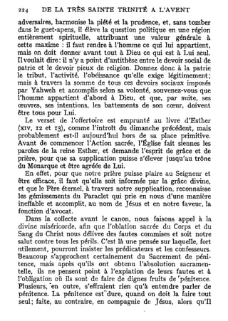 adversaires, harmonise la piété et la prudence, et, sans tomber
dans le guet-apens, il élève la question politique en une région
entièrement spirituelle, attribuant une valeur générale à
cette maxime : il faut rendre à l'homme ce qui lui appartient,
mais on doit donner avant tout à Dieu ce qui est à Lui seul.
Il voulait dire: il n'y a point d'antithèse entre le devoir social de
patrie et le devoir pieux de religion. Donnez donc à la patrie
le tribut, l'activité, l'obéissance qu'elle exige légitimement;
mais à travers la somme de tous ces devoirs sociaux imposés
par Yahweh et accomplis selon sa volonté, souvenez-vous que
l'homme appartient d'abord à Dieu, et que, par suite, ses
œuvres, ses intentions, les battements de son cœur, doivent
être tous pour Lui.
   Le verset de l'offertoire est emprunté au livre d'Esther
(xiv, 12 et 13), comme l'introït du dimanche précédent, mais
probablement est-il aujourd'hui hors de sa place primitive.
Avant de commencer l'Action sacrée, l'Église fait siennes les
paroles de la reine Esther, et demande l'esprit de grâce et de
prière, pour que sa supplication puisse s'élever jusqu'au trône
du Monarque et être agréée de Lui.
   En effet, pour que notre prière puisse plaire au Seigneur et
être efficace, il faut qu'elle soit informée par la grâce divine,
 et que le Père éternel, à travers notre supplication, reconnaisse
les gémissements du Paraclet qui prie en nous d'une manière
ineffable et accomplit, au nom de Jésus et en notre faveur, la
fonction d'avocat.
    Dans la collecte avant le canon, nous faisons appel à la
 divine miséricorde, afin que l'oblation sacrée du Corps et du
Sang du Christ nous délivre des fautes commises et soit notre
salut contre tous les périls. C'est là une pensée sur laquelle, fort
utilement, pourront insister les prédicateurs et les confesseurs.
Beaucoup s'approchent certainement du Sacrement de péni-
tence, mais après qu'ils ont obtenu l'absolution sacramen-
telle, ils ne pensent point à l'expiation de leurs fautes et à
l'obligation où ils sont de faire de dignes fruits de "pénitence.
Plusieurs, "en outre, s'effraient rien qu'à entendre parler de
pénitence. La pénitence est'dure, quand on doit la faire tout
 seul; faite, au contraire, en compagnie de Jésus, alors qu'il
 