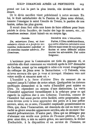 prend sur Lui la part la plus lourde, elle devient facile et
douce.
   Or le divin sacrifice vient précisément à notre secours. En
lui, le fruit satisfactoire de la Passion de Jésus nous obtient,
comme l'enseigne le saint Concile de Trente, le pardon de nos
fautes, même les plus graves.
   11 serait donc fort utile aux âmes de faire célébrer pour leurs
péchés le divin Sacrifice, de fonder des legs de messes, etc., ob
remedium animae. Ainsi faisait-on au moyen âge.
              Sécréta.                                    J
                                          SECRÈTE SUR L OBLATION.
   Da, misericors     Deus, ut hxec       Faites, ô Dieu miséricordieux,
salutaris oblatio et a pyopriis nos     que cette oblation salutaire nous
reatibus indesinenter    expédiât  et   délivre sans cesse de nos propres
ab omnibus    tueatur adversis.   Per   fautes et nous défende contre
Dominum.                                toutes les adversités. Par notre
                                        Seigneur.

   L'antienne pour la Communion est tirée du psaume 16, et
                                                              e
autrefois elle était commune au vendredi après le I I I dimanche
de Carême, avant qu'on assignât à celui-ci le verset évangélique
du colloque de Jésus avec la Samaritaine. ' « O Yahweh, vous
m'avez secouru dès que je vous ai invoqué. Abaissez vers moi
votre oreille et exaucez mon cri. »
   L'humilité a la force d'attirer Dieu du sommet de sa
majesté jusqu'à l'abîme de notre néant. Quelquefois les auteurs
ascétiques demandent si la vertu d'humilité peut exister en
Dieu. Ils répondent au moyen d'une distinction. La vertu
d'humilité appartient formellement à la créature pour ce qui
regarde la sujétion due à son Créateur. Toutefois, comme de
l'humilité fait aussi partie cette facilité, cette propension, que
nous devons avoir à nous approcher des petits et à leur prêter
secours, ainsi, en ce sens, l'humilité resplendit premièrement en
Dieu, qui, dans l'Incarnation, est descendu du ciel en terre et a
caché sa gloire sous des apparences serviles, afin de secourir l'hu-
manité prévaricatrice. D'autre part, Dieu qui ne dédaigne pas
d'abaisser son oreille aux prières de l'homme pécheur, et qui,
pour ainsi dire, a mis sa sainte grâce, ses sacrements, la divine
 Eucharistie, à la disposition et au service de l'homme, ne
 