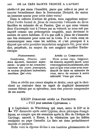 révèle-t-il pas sinon l'humilité, parce que celle-ci ne peut se
trouver formellement dans la Souveraine Divinité, du moins
un immense amour pour cette chère vertu?
   Dans la collecte d'action de grâces, nous rappelons aujour-
d'hui l'ordre formel de Jésus de renouveler l'offrande du divin
Sacrifice en mémoire de sa Passion. Que ce que nous venons
donc d'accomplir tout à l'heure par sa volonté, ne nous soit pas
imputé comme une présomption coupable, mais devienne le
soutien de notre faiblesse. Il n'a pas suffi à Jésus de s'immoler
une fois seulement pour nous sur la Croix. Il a voulu nous en
communiquer sans cesse les mérites, et c'est pourquoi il a
disposé que cette première immolation sanglante fût, pour ainsi
dire, perpétuée, au moyen du non sanglant sacrifice Eucha-
ristique.
             Postcommunio.                   A P R È S la   COMMUNION.
   Sumpsimus,      Domine,       sacri      NOUS    avons reçu, Seigneur,
dona mysterii,    humihter      depre-    les dons du mystère sacré; nous
cantes : ut quae in tui     commemo-      vous supplions humblement, afin
rationem   nos jacere      praeoepisti,   que ce que vous nous avez com-
in nostvae profioiant      infirmitatis   mandé de faire en mémoire de
 auxilium.  Qui    vivis.                 vous, serve de secours à notre
                                          infirmité. Vous qui vivez.

  Dieu se révèle aux cœurs simples et droits; ceux qui le cher-
chent au contraire dans un esprit de duplicité demeurent
comme éblouis par sa splendeur, sans rien pouvoir comprendre
de ses secrets.

                        e
               X X I I I DIMANCHE APRÈS LA PENTECÔTE.
                    c VIII post sanctum Cyprianum. »
                     e
                                                                    e
    E Capitulaire de Wùrzbourg qui omet, entre le I I I et le
L        e
     V I dimanche après saint Cyprien, deux péricopes évangé-
liques, ne compte que six semaines après la fête de l'évêque de
Carthage, associé, à Rome, à la vénération que les fidèles
rendaient au pape Corneille. La liste est donc probablement
mutilée et inexacte.
   Enfin voici la réponse divine à nos humbles gémissements de
 