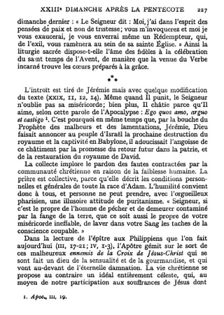 dimanche dernier : « Le Seigneur dit : Moi, j'ai dans l'esprit des
pensées de paix et non de tristesse; vous m'invoquerez et moi je
vous exaucerai, je vous enverrai même un Rédempteur, qui,
de l'exil, vous ramènera au sein de sa sainte Église. » Ainsi la
liturgie sacrée dispose-t-elle l'âme des fidèles à la célébration
du saint temps de l'Avent, de manière que la venue du Verbe
incarné trouve les cœurs préparés à la grâce.


   L'introït est tiré de Jérémie mais avec quelque modification
du texte (xxix, n , 12, 14). Même quand II punit, le Seigneur
n'oublie pas sa miséricorde; bien plus, Il châtie parce qu'il
aime, selon cette parole de l'Apocalypse : Ego quos amo arguo
                                                          t
             x
et castigo . C'est pourquoi en même temps que, par la bouche du
Prophète des malheurs et des lamentations, Jérémie, Dieu
faisait annoncer au peuple d'Israël la prochaine destruction du
royaume et la captivité en Babylone, il adoucissait l'angoisse de
ce châtiment par la promesse du retour futur dans la patrie, et
de la restauration du royaume de David.
   La collecte implore le pardon des fautes contractées par la
communauté chrétienne en raison de la faiblesse humaine. La
prière est collective, parce qu'elle décrit les conditions person-
nelles et générales de toute la race d'Adam. L'humilité convient
donc à tous, et personne ne peut prendre, avec l'orgueilleux
pharisien, une illusoire attitude de puritanisme. « Seigneur, si
c'est le propre de l'homme de pécher et de demeurer contaminé
par la fange de la terre, que ce soit aussi le propre de votre
miséricorde ineffable, de laver dans votre Sang les taches de la
conscience coupable. »
   Dans la lecture de l'épître aux Philippiens que l'on fait
aujourd'hui (m, 17-21; iv, 1-3), l'Apôtre gémit sur le sort de
ces malheureux ennemis de la Croix de Jésus-Christ qui se
sont fait un dieu de la sensualité et de la gourmandise, et qui
vont au-devant de l'éternelle damnation. La vie chrétienne se
propose au contraire un idéal entièrement céleste, qui, au
moyen de notre participation aux souffrances de Jésus dont

  1. ApoC;       m,   19.
 