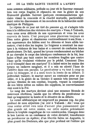 nous sommes solidaires, prélude au jour où le Sauveur ressusci-
tera nos corps fragiles et répandra en eux la gloire de son
Humanité glorifiée. Suivent quelques recommandations spé-
ciales visant la concorde et la charité mutuelle, particulière-
ment entre les diaconesses et les membres de la hiérarchie ecclé-
siastique de Philippes.
   Le répons de ce jour est tiré du psaume 43, et s'adapte très
bien à la célébration des victoires des martyrs. « Vous, ô Yahweh,
vous nous avez délivrés de nos oppresseurs et vous les avez
couverts de honte. C'est pourquoi nous placerons toujours en
Dieu notre gloire et chanterons continuellement à son Nom. »
Les oppresseurs des fidèles sont les démons et leurs alliés ter-
restres, c'est-à-dire les impies. Le Seigneur a soustrait les mar-
tyrs à la violence de leur haine et a couvert de confusion leurs
persécuteurs. De fait, quand les tyrans condamnaient au bûcher
et au chevalet le corps des héroïques confesseurs de la foi, leur
haine n'était pas tant contre les membres fragiles que contre
l'âme qu'ils voulaient violenter par le péché. Comment Dieu
a-t-il triomphé dans ses martyrs? Il a laissé entre les mains des
tyrans un cadavre sanglant, et il a mis en sûreté l'âme de
l'athlète dans son paradis. Le persécuteur a vu tout à coup sa
proie lui échapper, et il a senti toute la honte de sa défaite. Il
prétendait vaincre; le martyr meurt au contraire pour ne pas
 céder, et à la gloire de sa victoire il associe très souvent jus-
 qu'aux témoins de son combat, lesquels, voyant la constance
 de nos héros même au milieu des supplices, se convertissaient
 eux aussi à la Foi.
    Le sang des martyrs devient ainsi une semence féconde de
 nouveaux chrétiens, tandis que les efforts du persécuteur ne
 font qu'augmenter la honte et le désastre de sa défaite.
    Le verset alléluiatique est emprunté au psaume 129. Au plus
 profond de mon abjection j'ai crié à Yahweh : Ah ! vous qui
 vous sentez attiré vers nous d'autant plus puissamment que
 plus grande est notre misère, sur cette misère précisément
 élevez le trophée magnifique de vos miséricordes. Changez donc
 le bon Larron en un confesseur de votre divinité; transformez
 un persécuteur en Apôtre; d'un libertin faites un Augustin, le
 plus grand des Docteurs, afin que plus profond est l'abîme qui
 