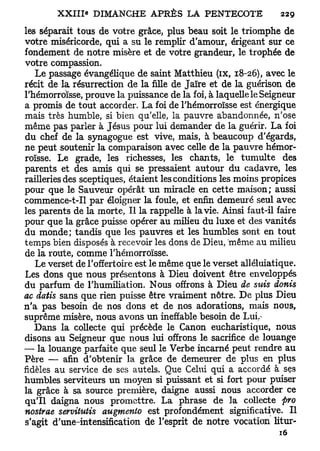 les séparait tous de votre grâce, plus beau soit le triomphe de
votre miséricorde, qui a su le remplir d'amour, érigeant sur ce
fondement de notre misère et de votre grandeur, le trophée de
votre compassion.
   Le passage évangélique de saint Matthieu (ix, 18-26), avec le
récit de la résurrection de la fille de Jaïre et de la guérison de
l'hémorroïsse, prouve la puissance de la foi, à laquelle le Seigneur
a promis de tout accorder. La foi de l'hémorroïsse est énergique
mais très humble, si bien qu'elle, la pauvre abandonnée, n'ose
même pas parler à Jésus pour lui demander de la guérir. La foi
du chef de la synagogue est vive, mais, à beaucoup d'égards,
ne peut soutenir la comparaison avec celle de la pauvre hémor-
roïsse. Le grade, les richesses, les chants, le tumulte des
parents et des amis qui se pressaient autour du cadavre, les
railleries des sceptiques, étaient les conditions les moins propices
pour que le Sauveur opérât un miracle en cette maison; aussi
commence-t-Il par éloigner la foule, et enfin demeuré seul avec
les parents de la morte, Il la rappelle à la vie. Ainsi faut-il faire
pour que la grâce puisse opérer au milieu du luxe et des vanités
du monde; tandis que les pauvres et les humbles sont en tout
temps bien disposés à recevoir les dons de Dieu, même au milieu
de la route, comme l'hémorroïsse.
   Le verset de l'offertoire est le même que le verset alléluiatique.
Les dons que nous présentons à Dieu doivent être enveloppés
du parfum de l'humiliation. Nous offrons à Dieu de suis donis
ac datis sans que rien puisse être vraiment nôtre. De plus Dieu
n'a pas besoin de nos dons et de nos adorations, mais nous,
suprême misère, nous avons un ineffable besoin de Lui.-
   Dans la collecte qui précède le Canon eucharistique, nous
disons au Seigneur que nous lui offrons le sacrifice de louange
— la louange parfaite que seul le Verbe incarné peut rendre au
Père — afin d'obtenir la grâce de demeurer de plus en plus
fidèles au service de ses autels. Que Celui qui a accordé à ses
humbles serviteurs un moyen si puissant et si fort pour puiser
la grâce à sa source première, daigne aussi nous accorder ce
qu'il daigna nous promettre. La phrase de la collecte fro
nostrae servitutis augmente est profondément significative. Il
s'agit d'une-intensification de l'esprit de notre vocation litur-
                                                                16
 