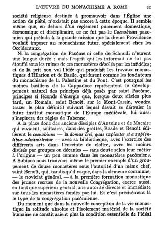 société religieuse destinée à promouvoir dans l'Église une
action de piété, n'existait pas encore à cette époque. Il semble
même que, en dehors d'un règlement purement domestique,
économique et disciplinaire, ce ne fut pas le Coenobium paco-
mien qui préluda à la grande mission que la divine Providence
voulait imposer au monachisme futur, spécialement chez les
Occidentaux.
   Ni la congrégation de Pacôme ni celle de Schnudi n'eurent
une longue durée : mais l'esprit qui les informait ne fut pas
étouffé sous les ruines de ces monastères désolés par les infidèles;
et de là prit son vol l'idée qui produisit les travaux monas-
tiques d'Hilarion et de Basile, qui furent comme les fondateurs
du monachisme de la Palestine et du Pont. C'est pourquoi les
moines basiliens de la Cappadoce représentent le dévelop-
pement naturel des principes déjà posés par saint Pacôme,
principes si féconds d'énergie que, lorsque deux siècles plus
tard, un Romain, saint Benoît, sur le Mont-Cassin, voudra
tracer le plan définitif suivant lequel devait se dérouler le
futur institut monastique de l'Europe médiévale, lui aussi
s'inspirera des règles de Tabenne.
   A la place donc des anciens disciples d'Antoine et de Macaire
qui vivaient, solitaires, dans des grottes, Basile et Benoît édi-
fièrent le coenobium — la domus Dei, quae sapienter et a safiien-
tibus administretur — avec sa bibliothèque, avec l'exercice des
différents arts dans l'enceinte du cloître, avec les moines
divisés par groupes ou décanies — sans doute selon leur métier
à l'origine — un peu comme dans les monastères pacômiens.
A Subiaco nous trouvons même le premier exemple d'un grou-
pement de douze monastères sous l'autorité d'un même chef,
saint Benoît, qui, tandis qu'il vaque, dans la demeure commune,
— le noviciat général, — à la première formation monastique
des jeunes recrues de la nouvelle Congrégation, exerce aussi,
en tant que supérieur général, une autorité directe et immédiate
sur tous les monastères fondés par lui. Et c'est précisément là
le type de la congrégation pacômienne.
   Du moment que dans la nouvelle conception de la vie monas-
tique la solitude absolue et l'isolement matériel de la société
humaine ne constituaient plus la condition essentielle de l'idéal
 